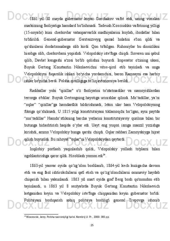 1861   yil   30   mayda   gubernator   knyaz   Gorchakov   vafot   etdi,   uning   vorislari
markizning faoliyatiga hamdard bo'lishmadi. Tadeush Kosciushko vafotining yilligi
(15-noyabr)   kuni   cherkovlar   vatanparvarlik   madhiyalarini   kuylab,   ibodatlar   bilan
to'ldirildi.   General-gubernator   Gerstenzveyg   qamal   holatini   e'lon   qildi   va
qo'shinlarni   ibodatxonalarga   olib   kirdi.   Qon   to'kilgan.   Ruhoniylar   bu   dinsizlikni
hisobga olib, cherkovlarni yopishdi. Velopolskiy iste'foga chiqdi. Suveren uni qabul
qilib,   Davlat   kengashi   a'zosi   bo'lib   qolishni   buyurdi.   Imperator   o'zining   ukasi,
Buyuk   Gertsog   Konstantin   Nikolaevichni   vitse-qirol   etib   tayinladi   va   unga
Velepolskiyni   fuqarolik   ishlari   bo'yicha   yordamchisi,   baron   Ramsayni   esa   harbiy
ishlar bo'yicha berdi. Polsha qirolligiga to liq avtonomiya berildi.ʻ
Radikallar   yoki   "qizillar"   o'z   faoliyatini   to'xtatmadilar   va   namoyishlardan
terrorga   o'tdilar.   Buyuk   Gertsogning   hayotiga   urinishlar   qilindi.   Mo‘tadillar,   ya’ni
“oqlar”   “qizillar”ga   hamdardlik   bildirishmadi,   lekin   ular   ham   Velopolskiyning
fikriga   qo‘shilmadi.   U   1815   yilgi   konstitutsiyani   tiklamoqchi   bo‘lgan,   ayni   paytda
“mo‘tadillar”   Hamdo‘stlikning   barcha   yerlarini   konstitutsiyaviy   qurilma   bilan   bir
butunga   birlashtirish   haqida   o‘ylar   edi.   Uayt   eng   yuqori   ismga   manzil   yozishga
kirishdi, ammo Velopolskiy bunga qarshi chiqdi. Oqlar rahbari Zamoyskiyga hijrat
qilish buyurildi. Bu nihoyat "oqlar"ni Velopolskiydan qaytardi.
Inqilobiy   portlash   yaqinlashib   qoldi,   Velopolskiy   yollash   to'plami   bilan
ogohlantirishga qaror qildi. Hisoblash yomon edi 14
.
1863-yil   yanvar   oyida   qo zg olon   boshlanib,   1864-yil   kech   kuzigacha   davom	
ʻ ʻ
etdi   va   eng   faol   ishtirokchilarni   qatl   etish   va   qo zg olonchilarni   ommaviy   haydab	
ʻ ʻ
chiqarish   bilan   yakunlandi.   1863   yil   mart   oyida   graf   Berg   bosh   qo'mondon   etib
tayinlandi,   u   1863   yil   8   sentyabrda   Buyuk   Gertsog   Konstantin   Nikolaevich
ketganidan   keyin   va   Velepolskiy   iste'foga   chiqqanidan   keyin   gubernator   bo'ldi.
Politsiyani   boshqarish   sobiq   politsiya   boshlig'i   general   Trepovga   ishonib
14
 Kloczovski, Jerzy. Polsha nasroniyligi tarixi. Kembrij U. Pr., 2000. 385 pp.
25