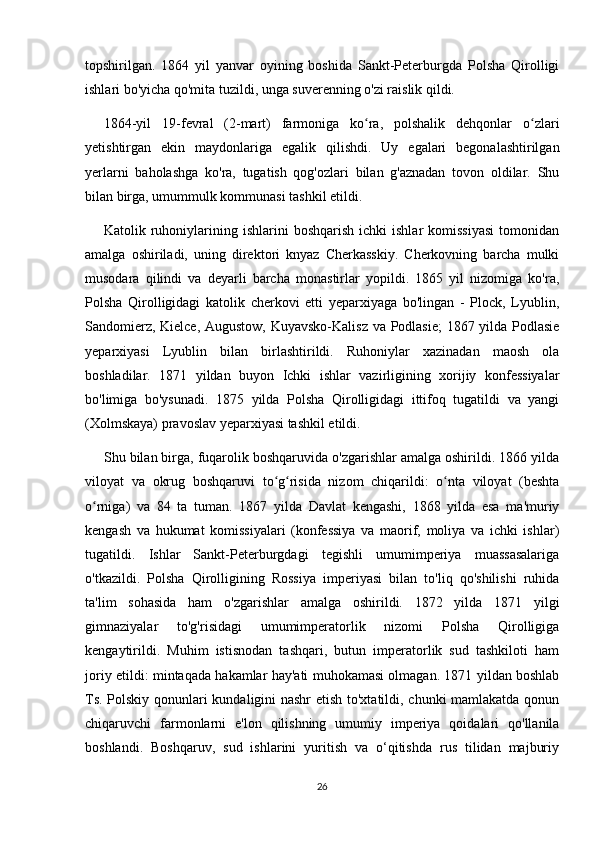 topshirilgan.   1864   yil   yanvar   oyining   boshida   Sankt-Peterburgda   Polsha   Qirolligi
ishlari bo'yicha qo'mita tuzildi, unga suverenning o'zi raislik qildi.
1864-yil   19-fevral   (2-mart)   farmoniga   ko ra,   polshalik   dehqonlar   o zlariʻ ʻ
yetishtirgan   ekin   maydonlariga   egalik   qilishdi.   Uy   egalari   begonalashtirilgan
yerlarni   baholashga   ko'ra,   tugatish   qog'ozlari   bilan   g'aznadan   tovon   oldilar.   Shu
bilan birga, umummulk kommunasi tashkil etildi.
Katolik  ruhoniylarining  ishlarini   boshqarish  ichki  ishlar  komissiyasi   tomonidan
amalga   oshiriladi,   uning   direktori   knyaz   Cherkasskiy.   Cherkovning   barcha   mulki
musodara   qilindi   va   deyarli   barcha   monastirlar   yopildi.   1865   yil   nizomiga   ko'ra,
Polsha   Qirolligidagi   katolik   cherkovi   etti   yeparxiyaga   bo'lingan   -   Plock,   Lyublin,
Sandomierz, Kielce, Augustow, Kuyavsko-Kalisz va Podlasie;  1867 yilda Podlasie
yeparxiyasi   Lyublin   bilan   birlashtirildi.   Ruhoniylar   xazinadan   maosh   ola
boshladilar.   1871   yildan   buyon   Ichki   ishlar   vazirligining   xorijiy   konfessiyalar
bo'limiga   bo'ysunadi.   1875   yilda   Polsha   Qirolligidagi   ittifoq   tugatildi   va   yangi
(Xolmskaya) pravoslav yeparxiyasi tashkil etildi.
Shu bilan birga, fuqarolik boshqaruvida o'zgarishlar amalga oshirildi. 1866 yilda
viloyat   va   okrug   boshqaruvi   to g risida   nizom   chiqarildi:   o nta   viloyat   (beshta	
ʻ ʻ ʻ
o rniga)   va   84   ta   tuman.   1867   yilda   Davlat   kengashi,   1868   yilda   esa   ma'muriy	
ʻ
kengash   va   hukumat   komissiyalari   (konfessiya   va   maorif,   moliya   va   ichki   ishlar)
tugatildi.   Ishlar   Sankt-Peterburgdagi   tegishli   umumimperiya   muassasalariga
o'tkazildi.   Polsha   Qirolligining   Rossiya   imperiyasi   bilan   to'liq   qo'shilishi   ruhida
ta'lim   sohasida   ham   o'zgarishlar   amalga   oshirildi.   1872   yilda   1871   yilgi
gimnaziyalar   to'g'risidagi   umumimperatorlik   nizomi   Polsha   Qirolligiga
kengaytirildi.   Muhim   istisnodan   tashqari,   butun   imperatorlik   sud   tashkiloti   ham
joriy etildi: mintaqada hakamlar hay'ati muhokamasi olmagan. 1871 yildan boshlab
Ts. Polskiy qonunlari kundaligini nashr  etish to'xtatildi, chunki mamlakatda qonun
chiqaruvchi   farmonlarni   e'lon   qilishning   umumiy   imperiya   qoidalari   qo'llanila
boshlandi.   Boshqaruv,   sud   ishlarini   yuritish   va   o‘qitishda   rus   tilidan   majburiy
26 