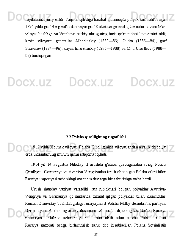 foydalanish joriy etildi. Tarjima qilishga harakat qilinmoqda polyak kirill alifbosiga.
1874 yilda graf Berg vafotidan keyin graf Kotzebue general-gubernator unvoni bilan
viloyat   boshlig'i   va   Varshava   harbiy   okrugining   bosh   qo'mondoni   lavozimini   oldi;
keyin   viloyatni   generallar   Albedinskiy   (1880—83),   Gurko   (1883—94),   graf
Shuvalov (1894—96), knyaz Imeretinskiy (1896—1900) va M. I. Chertkov (1900—
05) boshqargan.
2.2 Polsha qirolligining tugatilishi
1912 yilda Xolmsk viloyati  Polsha Qirolligining viloyatlaridan ajralib chiqdi, u
erda ukrainlarning muhim qismi istiqomat qiladi.
1914   yil   14   avgustda   Nikolay   II   urushda   g'alaba   qozonganidan   so'ng,   Polsha
Qirolligini Germaniya va Avstriya-Vengriyadan tortib olinadigan Polsha erlari bilan
Rossiya imperiyasi tarkibidagi avtonom davlatga birlashtirishga va'da berdi.
Urush   shunday   vaziyat   yaratdiki,   rus   sub'ektlari   bo'lgan   polyaklar   Avstriya-
Vengriya   va   Germaniya   qo'shinlarida   xizmat   qilgan   polyaklar   bilan   kurashdilar.
Roman Dmovskiy boshchiligidagi rossiyaparast  Polsha Milliy-demokratik partiyasi
Germaniyani Polshaning asosiy dushmani deb hisobladi, uning tarafdorlari Rossiya
imperiyasi   tarkibida   avtonomiya   maqomini   olish   bilan   barcha   Polsha   erlarini
Rossiya   nazorati   ostiga   birlashtirish   zarur   deb   hisobladilar.   Polsha   Sotsialistik
27