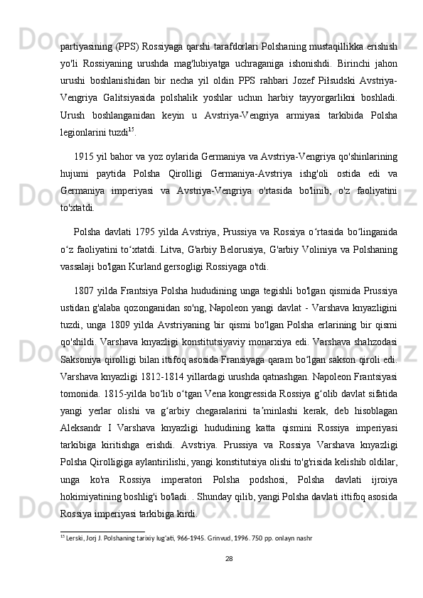 partiyasining (PPS) Rossiyaga qarshi tarafdorlari Polshaning mustaqillikka erishish
yo'li   Rossiyaning   urushda   mag'lubiyatga   uchraganiga   ishonishdi.   Birinchi   jahon
urushi   boshlanishidan   bir   necha   yil   oldin   PPS   rahbari   Jozef   Piłsudski   Avstriya-
Vengriya   Galitsiyasida   polshalik   yoshlar   uchun   harbiy   tayyorgarlikni   boshladi.
Urush   boshlanganidan   keyin   u   Avstriya-Vengriya   armiyasi   tarkibida   Polsha
legionlarini tuzdi 15
.
1915 yil bahor va yoz oylarida Germaniya va Avstriya-Vengriya qo'shinlarining
hujumi   paytida   Polsha   Qirolligi   Germaniya-Avstriya   ishg'oli   ostida   edi   va
Germaniya   imperiyasi   va   Avstriya-Vengriya   o'rtasida   bo'linib,   o'z   faoliyatini
to'xtatdi.
Polsha   davlati   1795   yilda   Avstriya,   Prussiya   va   Rossiya   o rtasida   bo linganidaʻ ʻ
o z faoliyatini to xtatdi. Litva, G'arbiy Belorusiya,  G'arbiy Voliniya va Polshaning	
ʻ ʻ
vassalaji bo'lgan Kurland gersogligi Rossiyaga o'tdi.
1807   yilda   Frantsiya   Polsha   hududining   unga   tegishli   bo'lgan   qismida   Prussiya
ustidan g'alaba qozonganidan so'ng, Napoleon yangi  davlat - Varshava knyazligini
tuzdi,   unga   1809   yilda   Avstriyaning   bir   qismi   bo'lgan   Polsha   erlarining   bir   qismi
qo'shildi. Varshava  knyazligi  konstitutsiyaviy  monarxiya edi.  Varshava  shahzodasi
Saksoniya qirolligi bilan ittifoq asosida Fransiyaga qaram bo lgan sakson qiroli edi.	
ʻ
Varshava knyazligi 1812-1814 yillardagi urushda qatnashgan. Napoleon Frantsiyasi
tomonida. 1815-yilda bo lib o tgan Vena kongressida Rossiya g olib davlat sifatida	
ʻ ʻ ʻ
yangi   yerlar   olishi   va   g arbiy   chegaralarini   ta minlashi   kerak,   deb   hisoblagan
ʻ ʼ
Aleksandr   I   Varshava   knyazligi   hududining   katta   qismini   Rossiya   imperiyasi
tarkibiga   kiritishga   erishdi.   Avstriya.   Prussiya   va   Rossiya   Varshava   knyazligi
Polsha Qirolligiga aylantirilishi, yangi konstitutsiya olishi to'g'risida kelishib oldilar,
unga   ko'ra   Rossiya   imperatori   Polsha   podshosi,   Polsha   davlati   ijroiya
hokimiyatining boshlig'i bo'ladi. . Shunday qilib, yangi Polsha davlati ittifoq asosida
Rossiya imperiyasi tarkibiga kirdi.
15
 Lerski, Jorj J. Polshaning tarixiy lug'ati, 966-1945. Grinvud, 1996. 750 pp. onlayn nashr
28 