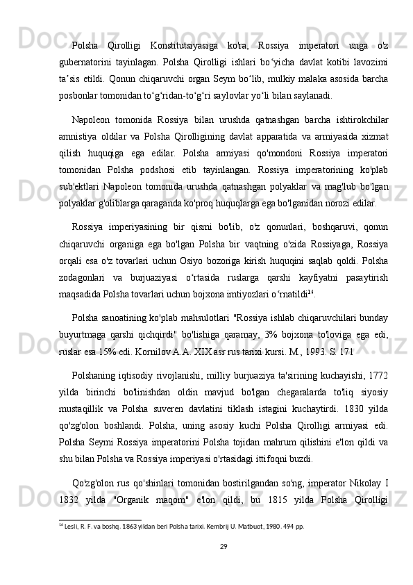 Polsha   Qirolligi   Konstitutsiyasiga   ko'ra,   Rossiya   imperatori   unga   o'z
gubernatorini   tayinlagan.   Polsha   Qirolligi   ishlari   bo yicha   davlat   kotibi   lavozimiʻ
ta sis  etildi. Qonun chiqaruvchi  organ Seym  bo lib, mulkiy malaka asosida  barcha	
ʼ ʻ
posbonlar tomonidan to g ridan-to g ri saylovlar yo li bilan saylanadi.	
ʻ ʻ ʻ ʻ ʻ
Napoleon   tomonida   Rossiya   bilan   urushda   qatnashgan   barcha   ishtirokchilar
amnistiya   oldilar   va   Polsha   Qirolligining   davlat   apparatida   va   armiyasida   xizmat
qilish   huquqiga   ega   edilar.   Polsha   armiyasi   qo'mondoni   Rossiya   imperatori
tomonidan   Polsha   podshosi   etib   tayinlangan.   Rossiya   imperatorining   ko'plab
sub'ektlari   Napoleon   tomonida   urushda   qatnashgan   polyaklar   va   mag'lub   bo'lgan
polyaklar g'oliblarga qaraganda ko'proq huquqlarga ega bo'lganidan norozi edilar.
Rossiya   imperiyasining   bir   qismi   bo'lib,   o'z   qonunlari,   boshqaruvi,   qonun
chiqaruvchi   organiga   ega   bo'lgan   Polsha   bir   vaqtning   o'zida   Rossiyaga,   Rossiya
orqali   esa   o'z   tovarlari   uchun   Osiyo   bozoriga   kirish   huquqini   saqlab   qoldi.   Polsha
zodagonlari   va   burjuaziyasi   o rtasida   ruslarga   qarshi   kayfiyatni   pasaytirish	
ʻ
maqsadida Polsha tovarlari uchun bojxona imtiyozlari o rnatildi	
ʻ 16
.
Polsha sanoatining ko'plab mahsulotlari "Rossiya  ishlab chiqaruvchilari bunday
buyurtmaga   qarshi   qichqirdi"   bo'lishiga   qaramay,   3%   bojxona   to'loviga   ega   edi,
ruslar esa 15% edi. Kornilov A.A. XIX asr rus tarixi kursi. M., 1993. S. 171
Polshaning   iqtisodiy   rivojlanishi,   milliy   burjuaziya   ta'sirining   kuchayishi,   1772
yilda   birinchi   bo'linishdan   oldin   mavjud   bo'lgan   chegaralarda   to'liq   siyosiy
mustaqillik   va   Polsha   suveren   davlatini   tiklash   istagini   kuchaytirdi.   1830   yilda
qo'zg'olon   boshlandi.   Polsha,   uning   asosiy   kuchi   Polsha   Qirolligi   armiyasi   edi.
Polsha   Seymi   Rossiya   imperatorini   Polsha   tojidan   mahrum   qilishini   e'lon   qildi   va
shu bilan Polsha va Rossiya imperiyasi o'rtasidagi ittifoqni buzdi.
Qo'zg'olon   rus   qo'shinlari   tomonidan   bostirilgandan   so'ng,   imperator   Nikolay   I
1832   yilda   "Organik   maqom"   e'lon   qildi,   bu   1815   yilda   Polsha   Qirolligi
16
 Lesli, R. F. va boshq. 1863 yildan beri Polsha tarixi. Kembrij U. Matbuot, 1980. 494 pp.
29 