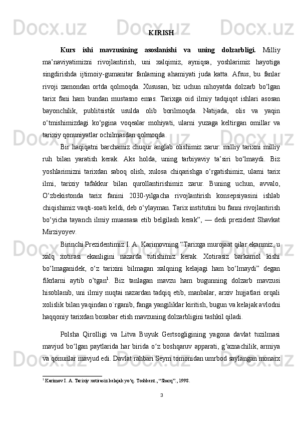 KIRISH
Kurs   ishi   mavzusining   asoslanishi   v a   uning   dolzarbligi.   Milliy
ma’naviyatimizni   rivojlantirish,   uni   xalqimiz,   ayniqsa,   yoshlarimiz   hayotiga
singdirishda   ijtimoiy-gumanitar   fanlarning   ahamiyati   juda   katta.   Afsus,   bu   fanlar
rivoji   zamondan   ortda   qolmoqda.   Xususan,   biz   uchun   nihoyatda   dolzarb   bo‘lgan
tarix   fani   ham   bundan   mustasno   emas.   Tarixga   oid   ilmiy   tadqiqot   ishlari   asosan
bayonchilik,   publitsistik   usulda   olib   borilmoqda.   Natijada,   olis   va   yaqin
o‘tmishimizdagi   ko‘pgina   voqealar   mohiyati,   ularni   yuzaga   keltirgan   omillar   va
tarixiy qonuniyatlar ochilmasdan qolmoqda.
Bir   haqiqatni   barchamiz   chuqur   anglab   olishimiz   zarur:   milliy   tarixni   milliy
ruh   bilan   yaratish   kerak.   Aks   holda,   uning   tarbiyaviy   ta’siri   bo‘lmaydi.   Biz
yoshlarimizni   tarixdan   saboq   olish,   xulosa   chiqarishga   o‘rgatishimiz,   ularni   tarix
ilmi,   tarixiy   tafakkur   bilan   qurollantirishimiz   zarur.   Buning   uchun,   avvalo,
O‘zbekistonda   tarix   fanini   2030-yilgacha   rivojlantirish   konsepsiyasini   ishlab
chiqishimiz vaqti-soati keldi, deb o‘ylayman. Tarix institutini bu fanni rivojlantirish
bo‘yicha   tayanch   ilmiy   muassasa   etib   belgilash   kerak”,   —   dedi   prezident   Shavkat
Mirziyoyev.
Birinchi Prezidentimiz I. A. Karimovning “Tarixga murojaat qilar ekanmiz, u
xalq   xotirasi   ekanligini   nazarda   tutishimiz   kerak.   Xotirasiz   barkamol   kishi
bo‘lmaganidek,   o‘z   tarixini   bilmagan   xalqning   kelajagi   ham   bo‘lmaydi”   degan
fikrlarni   aytib   o’tgan 1
.   Biz   tanlagan   mavzu   ham   bugunning   dolzarb   mavzusi
hisoblanib,   uni   ilmiy   nuqtai   nazardan   tadqiq   etib,   manbalar,   arxiv   hujjatlari   orqali
xolislik bilan yaqindan o`rganib, fanga yangiliklar kiritish, bugun va kelajak avlodni
haqqoniy tarixdan boxabar etish mavzuning dolzarbligini tashkil qiladi.
Polsha   Qirolligi   va   Litva   Buyuk   Gertsogligining   yagona   davlat   tuzilmasi
mavjud   bo lgan   paytlarida   har   birida   o z   boshqaruv   apparati,   g aznachilik,   armiyaʻ ʻ ʻ
va qonunlar mavjud edi. Davlat rahbari Seym tomonidan umrbod saylangan monarx
1
  Karimov I. A. Tarixiy xotirasiz kelajak yo‘q. Toshkent., “Sharq”., 1998.
3 