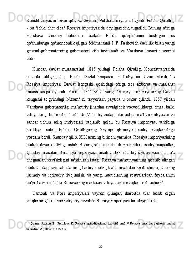 Konstitutsiyasini bekor qildi va Seymni, Polsha armiyasini tugatdi. Polsha Qirolligi
- bu "ichki  chet elda" Rossiya imperiyasida deyilganidek, tugatildi. Buning o'rniga
Varshava   umumiy   hukumati   tuziladi.   Polsha   qo'zg'olonini   bostirgan   rus
qo'shinlariga qo'mondonlik qilgan feldmarshali  I. F. Paskevich dadillik bilan yangi
general-gubernatorning   gubernatori   etib   tayinlandi   va   Varshava   knyazi   unvonini
oldi.
Kimdan   davlat   muassasalari   1815   yildagi   Polsha   Qirolligi   Konstitutsiyasida
nazarda   tutilgan,   faqat   Polsha   Davlat   kengashi   o'z   faoliyatini   davom   ettirdi,   bu
Rossiya   imperiyasi   Davlat   kengashi   qoshidagi   o'ziga   xos   axborot   va   maslahat
muassasasiga   aylandi.   Ammo   1841   yilda   yangi   "Rossiya   imperiyasining   Davlat
kengashi   to'g'risidagi   Nizom"   ni   tayyorlash   paytida   u   bekor   qilindi.   1857   yildan
Varshava   gubernatorligi   ma muriy   jihatdan   avvalgidek   voevodliklarga   emas,   balkiʼ
viloyatlarga bo linishni boshladi. Mahalliy zodagonlar uchun ma'lum imtiyozlar va	
ʻ
sanoat   uchun   soliq   imtiyozlari   saqlanib   qoldi,   bu   Rossiya   imperiyasi   tarkibiga
kiritilgan   sobiq   Polsha   Qirolligining   keyingi   ijtimoiy-iqtisodiy   rivojlanishiga
yordam berdi. Shunday qilib, XIX asrning birinchi yarmida. Rossiya imperiyasining
hududi deyarli 20% ga oshdi. Buning sababi unchalik emas edi iqtisodiy maqsadlar,
Qanday. masalan, Britaniya imperiyasi  misolida, lekin harbiy-siyosiy vazifalar, o'z
chegaralari xavfsizligini  ta'minlash istagi. Rossiya  ma'muriyatining qo'shib olingan
hududlardagi  siyosati  ularning harbiy-strategik ahamiyatidan  kelib chiqib, ularning
ijtimoiy   va   iqtisodiy   rivojlanish,   va   yangi   hududlarning   resurslaridan   foydalanish
bo'yicha emas, balki Rossiyaning markaziy viloyatlarini rivojlantirish uchun 17
. 
Usmonli   va   Fors   imperiyalari   vayron   qilingan   sharoitda   ular   bosib   olgan
xalqlarning bir qismi ixtiyoriy ravishda Rossiya imperiyasi tarkibiga kirdi.
17
  Qarang:   Ananin   B.,   Pravilova   E.   Rossiya   iqtisodiyotidagi   imperial   omil   //   Rossiya   imperiyasi   qiyosiy   nuqtai
nazardan. M., 2004. S. 236-237.
30 