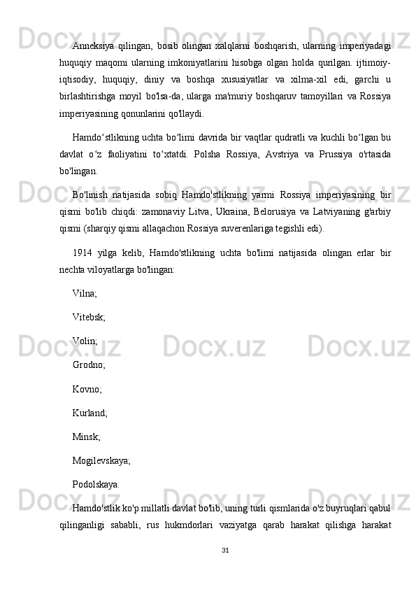 Anneksiya   qilingan,   bosib   olingan   xalqlarni   boshqarish,   ularning   imperiyadagi
huquqiy   maqomi   ularning   imkoniyatlarini   hisobga   olgan   holda   qurilgan.   ijtimoiy-
iqtisodiy,   huquqiy,   diniy   va   boshqa   xususiyatlar   va   xilma-xil   edi,   garchi   u
birlashtirishga   moyil   bo'lsa-da,   ularga   ma'muriy   boshqaruv   tamoyillari   va   Rossiya
imperiyasining qonunlarini qo'llaydi.
Hamdo stlikning uchta bo limi davrida bir vaqtlar qudratli va kuchli bo lgan buʻ ʻ ʻ
davlat   o z   faoliyatini   to xtatdi.   Polsha   Rossiya,   Avstriya   va   Prussiya   o'rtasida	
ʻ ʻ
bo'lingan.
Bo'linish   natijasida   sobiq   Hamdo'stlikning   yarmi   Rossiya   imperiyasining   bir
qismi   bo'lib   chiqdi:   zamonaviy   Litva,   Ukraina,   Belorusiya   va   Latviyaning   g'arbiy
qismi (sharqiy qismi allaqachon Rossiya suverenlariga tegishli edi).
1914   yilga   kelib,   Hamdo'stlikning   uchta   bo'limi   natijasida   olingan   erlar   bir
nechta viloyatlarga bo'lingan:
Vilna;
Vitebsk;
Volin;
Grodno;
Kovno;
Kurland;
Minsk;
Mogilevskaya;
Podolskaya.
Hamdo'stlik ko'p millatli davlat bo'lib, uning turli qismlarida o'z buyruqlari qabul
qilinganligi   sababli,   rus   hukmdorlari   vaziyatga   qarab   harakat   qilishga   harakat
31 