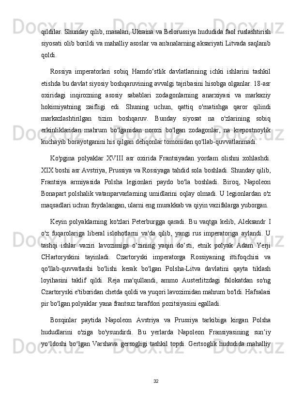 qildilar. Shunday qilib, masalan, Ukraina va Belorussiya hududida faol ruslashtirish
siyosati olib borildi va mahalliy asoslar va an'analarning aksariyati Litvada saqlanib
qoldi.
Rossiya   imperatorlari   sobiq   Hamdo‘stlik   davlatlarining   ichki   ishlarini   tashkil
etishda bu davlat siyosiy boshqaruvining avvalgi tajribasini hisobga olganlar. 18-asr
oxiridagi   inqirozning   asosiy   sabablari   zodagonlarning   anarxiyasi   va   markaziy
hokimiyatning   zaifligi   edi.   Shuning   uchun,   qattiq   o'rnatishga   qaror   qilindi
markazlashtirilgan   tizim   boshqaruv.   Bunday   siyosat   na   o'zlarining   sobiq
erkinliklaridan   mahrum   bo'lganidan   norozi   bo'lgan   zodagonlar,   na   krepostnoylik
kuchayib borayotganini his qilgan dehqonlar tomonidan qo'llab-quvvatlanmadi.
Ko'pgina   polyaklar   XVIII   asr   oxirida   Frantsiyadan   yordam   olishni   xohlashdi.
XIX boshi asr Avstriya, Prussiya va Rossiyaga tahdid sola boshladi. Shunday qilib,
Frantsiya   armiyasida   Polsha   legionlari   paydo   bo'la   boshladi.   Biroq,   Napoleon
Bonapart  polshalik vatanparvarlarning umidlarini oqlay olmadi. U legionlardan o'z
maqsadlari uchun foydalangan, ularni eng murakkab va qiyin vazifalarga yuborgan.
Keyin   polyaklarning   ko'zlari   Peterburgga   qaradi.   Bu   vaqtga   kelib,   Aleksandr   I
o'z   fuqarolariga   liberal   islohotlarni   va'da   qilib,   yangi   rus   imperatoriga   aylandi.   U
tashqi   ishlar   vaziri   lavozimiga   o‘zining   yaqin   do‘sti,   etnik   polyak   Adam   Yerji
CHartoryskini   tayinladi.   Czartoryski   imperatorga   Rossiyaning   ittifoqchisi   va
qo'llab-quvvatlashi   bo'lishi   kerak   bo'lgan   Polsha-Litva   davlatini   qayta   tiklash
loyihasini   taklif   qildi.   Reja   ma'qullandi,   ammo   Austerlitzdagi   falokatdan   so'ng
Czartoryski e'tiboridan chetda qoldi va yuqori lavozimidan mahrum bo'ldi. Hafsalasi
pir bo'lgan polyaklar yana frantsuz tarafdori pozitsiyasini egalladi.
Bosqinlar   paytida   Napoleon   Avstriya   va   Prussiya   tarkibiga   kirgan   Polsha
hududlarini   o'ziga   bo'ysundirdi.   Bu   yerlarda   Napoleon   Fransiyasining   sun iyʼ
yo ldoshi   bo lgan  Varshava   gersogligi   tashkil   topdi.  Gertsoglik   hududida  mahalliy	
ʻ ʻ
32