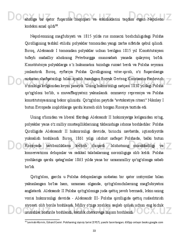 aholiga   bir   qator   fuqarolik   huquqlari   va   erkinliklarini   taqdim   etgan   Napoleon
kodeksi amal qildi 18
.
Napoleonning   mag'lubiyati   va   1815   yilda   rus   monarxi   boshchiligidagi   Polsha
Qirolligining tashkil etilishi polyaklar tomonidan yangi zarba sifatida qabul qilindi.
Biroq,   Aleksandr   I   tomonidan   polyaklar   uchun   berilgan   1815   yil   Konstitutsiyasi
tufayli   mahalliy   aholining   Peterburgga   munosabati   yanada   qulayroq   bo'ldi.
Konstitutsiya   polyaklarga   o z   hukumatini   tuzishga   ruxsat   berdi   va   Polsha   seyminiʻ
jonlantirdi.   Biroq,   eyforiya   Polsha   Qirolligining   vitse-qiroli,   o'z   fuqarolariga
nisbatan shafqatsizligi  bilan ajralib turadigan Buyuk Gertsog Konstantin Pavlovich
o'zinikiga kelganidan keyin pasaydi. Uning hukmronligi natijasi 1830 yildagi Polsha
qo'zg'oloni   bo'lib,   u   muvaffaqiyatsiz   yakunlandi.   ommaviy   repressiya   va   Polsha
konstitutsiyasining bekor qilinishi. Qo'zg'olon paytida "avtokratiya ritsari" Nikolay I
butun Evropada inqiloblarga qarshi kurash olib borgan Rossiya taxtida edi.
Uning o'limidan  va  liberal   fikrdagi  Aleksandr  II  hokimiyatga kelganidan  so'ng,
polyaklar yana o'z milliy mustaqilliklarining tiklanishiga ishona boshladilar. Polsha
Qirolligida   Aleksandr   II   hukmronligi   davrida,   birinchi   navbatda,   iqtisodiyotda
yuksalish   boshlandi.   Biroq,   1861   yilgi   islohot   nafaqat   Polshada,   balki   butun
Rossiyada   tartibsizliklarni   keltirib   chiqardi.   Islohotning   murakkabligi   va
konservatizmi   dehqonlar   va   radikal   talabalarning   noroziligiga   olib   keldi.   Polsha
yoshlariga   qarshi   qatag'onlar   1863   yilda   yana   bir   umummilliy   qo'zg'olonga   sabab
bo'ldi.
Qo'zg'olon,   garchi   u   Polsha   dehqonlariga   nisbatan   bir   qator   imtiyozlar   bilan
yakunlangan   bo'lsa   ham,   umuman   olganda,   qo'zg'olonchilarning   mag'lubiyatini
anglatardi. Aleksandr II Polsha qo'zg'oloniga juda qattiq javob bermadi, lekin uning
vorisi   hukmronligi   davrida   -   Aleksandr   III-   Polsha   qirolligida   qattiq   ruslashtirish
siyosati olib borila boshlandi. Milliy o'ziga xoslikni saqlab qolish uchun eng kichik
urinishlar bostirila boshlandi, katolik cherkoviga hujum boshlandi.
18
 Levinski-Korvin, Edvard Genri. Polshaning siyosiy tarixi (1917), yaxshi tasvirlangan; 650pp onlayn books.google.com
33 