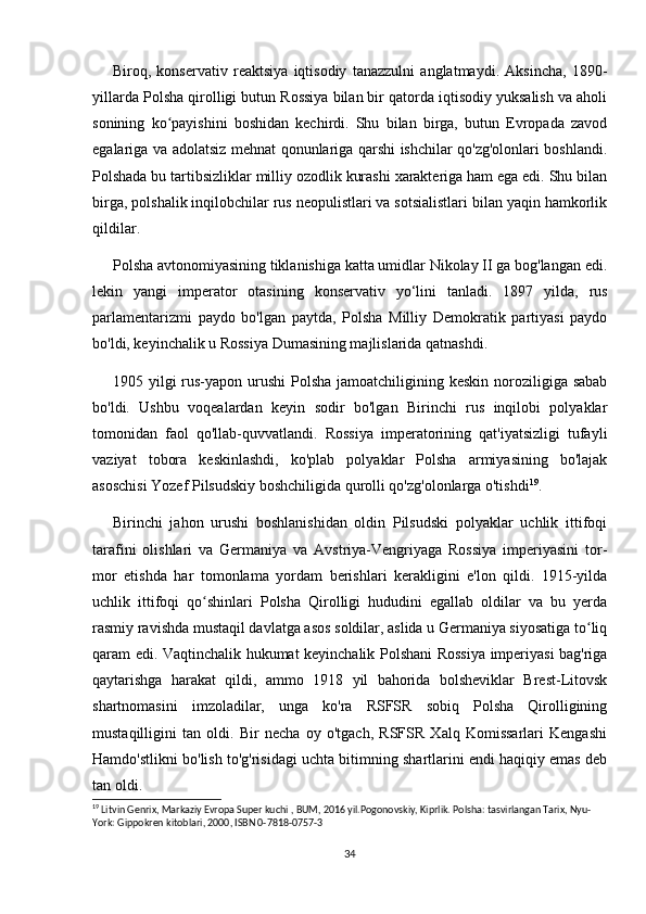 Biroq,   konservativ   reaktsiya   iqtisodiy   tanazzulni   anglatmaydi.   Aksincha,   1890-
yillarda Polsha qirolligi butun Rossiya bilan bir qatorda iqtisodiy yuksalish va aholi
sonining   ko payishini   boshidan   kechirdi.   Shu   bilan   birga,   butun   Evropada   zavodʻ
egalariga va adolatsiz mehnat qonunlariga qarshi ishchilar qo'zg'olonlari boshlandi.
Polshada bu tartibsizliklar milliy ozodlik kurashi xarakteriga ham ega edi. Shu bilan
birga, polshalik inqilobchilar rus neopulistlari va sotsialistlari bilan yaqin hamkorlik
qildilar.
Polsha avtonomiyasining tiklanishiga katta umidlar Nikolay II ga bog'langan edi.
lekin   yangi   imperator   otasining   konservativ   yo‘lini   tanladi.   1897   yilda,   rus
parlamentarizmi   paydo   bo'lgan   paytda,   Polsha   Milliy   Demokratik   partiyasi   paydo
bo'ldi, keyinchalik u Rossiya Dumasining majlislarida qatnashdi.
1905 yilgi  rus-yapon urushi  Polsha  jamoatchiligining keskin noroziligiga sabab
bo'ldi.   Ushbu   voqealardan   keyin   sodir   bo'lgan   Birinchi   rus   inqilobi   polyaklar
tomonidan   faol   qo'llab-quvvatlandi.   Rossiya   imperatorining   qat'iyatsizligi   tufayli
vaziyat   tobora   keskinlashdi,   ko'plab   polyaklar   Polsha   armiyasining   bo'lajak
asoschisi Yozef Pilsudskiy boshchiligida qurolli qo'zg'olonlarga o'tishdi 19
.
Birinchi   jahon   urushi   boshlanishidan   oldin   Pilsudski   polyaklar   uchlik   ittifoqi
tarafini   olishlari   va   Germaniya   va   Avstriya-Vengriyaga   Rossiya   imperiyasini   tor-
mor   etishda   har   tomonlama   yordam   berishlari   kerakligini   e'lon   qildi.   1915-yilda
uchlik   ittifoqi   qo shinlari   Polsha   Qirolligi   hududini   egallab   oldilar   va   bu   yerda	
ʻ
rasmiy ravishda mustaqil davlatga asos soldilar, aslida u Germaniya siyosatiga to liq	
ʻ
qaram edi. Vaqtinchalik hukumat keyinchalik Polshani Rossiya imperiyasi bag'riga
qaytarishga   harakat   qildi,   ammo   1918   yil   bahorida   bolsheviklar   Brest-Litovsk
shartnomasini   imzoladilar,   unga   ko'ra   RSFSR   sobiq   Polsha   Qirolligining
mustaqilligini   tan   oldi.   Bir   necha   oy   o'tgach,   RSFSR   Xalq   Komissarlari   Kengashi
Hamdo'stlikni bo'lish to'g'risidagi uchta bitimning shartlarini endi haqiqiy emas deb
tan oldi.
19
 Litvin Genrix, Markaziy Evropa Super kuchi , BUM, 2016 yil.Pogonovskiy, Kiprlik. Polsha: tasvirlangan Tarix, Nyu-
York: Gippokren kitoblari, 2000, ISBN 0-7818-0757-3
34