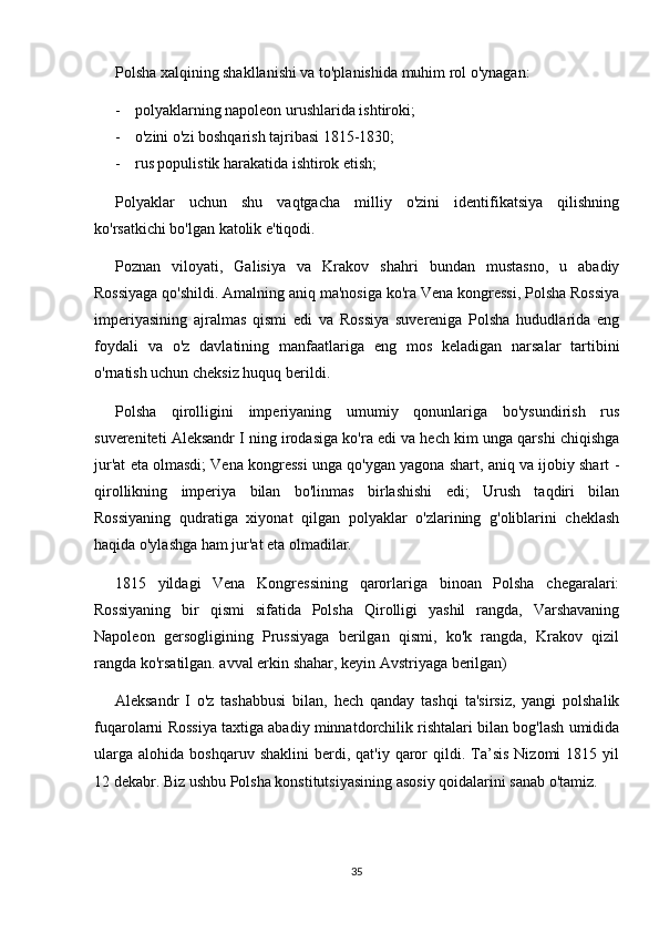 Polsha xalqining shakllanishi va to'planishida muhim rol o'ynagan:
- polyaklarning napoleon urushlarida ishtiroki;
- o'zini o'zi boshqarish tajribasi 1815-1830;
- rus populistik harakatida ishtirok etish;
Polyaklar   uchun   shu   vaqtgacha   milliy   o'zini   identifikatsiya   qilishning
ko'rsatkichi bo'lgan katolik e'tiqodi.
Poznan   viloyati,   Galisiya   va   Krakov   shahri   bundan   mustasno,   u   abadiy
Rossiyaga qo'shildi. Amalning aniq ma'nosiga ko'ra Vena kongressi, Polsha Rossiya
imperiyasining   ajralmas   qismi   edi   va   Rossiya   suvereniga   Polsha   hududlarida   eng
foydali   va   o'z   davlatining   manfaatlariga   eng   mos   keladigan   narsalar   tartibini
o'rnatish uchun cheksiz huquq berildi.
Polsha   qirolligini   imperiyaning   umumiy   qonunlariga   bo'ysundirish   rus
suvereniteti Aleksandr I ning irodasiga ko'ra edi va hech kim unga qarshi chiqishga
jur'at eta olmasdi; Vena kongressi unga qo'ygan yagona shart, aniq va ijobiy shart -
qirollikning   imperiya   bilan   bo'linmas   birlashishi   edi;   Urush   taqdiri   bilan
Rossiyaning   qudratiga   xiyonat   qilgan   polyaklar   o'zlarining   g'oliblarini   cheklash
haqida o'ylashga ham jur'at eta olmadilar.
1815   yildagi   Vena   Kongressining   qarorlariga   binoan   Polsha   chegaralari:
Rossiyaning   bir   qismi   sifatida   Polsha   Qirolligi   yashil   rangda,   Varshavaning
Napoleon   gersogligining   Prussiyaga   berilgan   qismi,   ko'k   rangda,   Krakov   qizil
rangda ko'rsatilgan. avval erkin shahar, keyin Avstriyaga berilgan)
Aleksandr   I   o'z   tashabbusi   bilan,   hech   qanday   tashqi   ta'sirsiz,   yangi   polshalik
fuqarolarni Rossiya taxtiga abadiy minnatdorchilik rishtalari bilan bog'lash umidida
ularga   alohida  boshqaruv  shaklini  berdi,  qat'iy  qaror   qildi.  Ta’sis   Nizomi   1815  yil
12 dekabr. Biz ushbu Polsha konstitutsiyasining asosiy qoidalarini sanab o'tamiz.
35