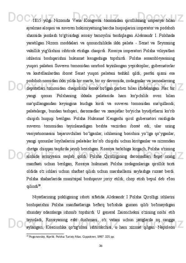 1815   yilgi   Nizomda   Vena   Kongressi   tomonidan   qirollikning   imperiya   bilan
ajralmas aloqasi va suveren hokimiyatning barcha huquqlarini imperator va podshoh
shaxsida   jamlash   to'g'risidagi   asosiy   tamoyilni   tasdiqlagan   Aleksandr   I.   Polshada
yaratilgan   Nizom   moddalari   va   qonunchilikda   ikki   palata   -   Senat   va   Seymning
vakillik   yig'ilishini   ishtirok   etishga   chaqirdi.   Rossiya   imperatori   Polsha   viloyatlari
ishlarini   boshqarishni   hukumat   kengashiga   topshirdi.   Polsha   assambleyasining
yuqori   palatasi   Suveren   tomonidan   umrbod   tayinlangan   yepiskoplar,   gubernatorlar
va   kastellanlardan   iborat   Senat   yuqori   palatani   tashkil   qildi;   pastki   qismi   esa
podshoh nomidan ikki yilda bir marta, bir oy davomida, zodagonlar va jamoalarning
deputatlari   tomonidan   chaqirilishi   kerak   bo'lgan   parhez   bilan   ifodalangan.   Har   bir
yangi   qonun   Polshaning   ikkala   palatasida   ham   ko'pchilik   ovoz   bilan
ma'qullangandan   keyingina   kuchga   kirdi   va   suveren   tomonidan   ma'qullandi;
palatalarga,   bundan   tashqari,   daromadlar   va   xarajatlar   bo'yicha   byudjetlarni   ko'rib
chiqish   huquqi   berilgan.   Polsha   Hukumat   Kengashi   qirol   gubernatori   raisligida
suveren   tomonidan   tayinlanadigan   beshta   vazirdan   iborat   edi;   ular   uning
vasiyatnomasini   bajaruvchilari   bo‘lganlar,   ishlarning   borishini   yo‘lga   qo‘yganlar,
yangi qonunlar loyihalarini palatalar ko‘rib chiqishi uchun kiritganlar va nizomdan
chetga chiqqan taqdirda javob berishgan. Rossiya tarkibiga kirgach, Polsha o'zining
alohida   armiyasini   saqlab   qoldi.   Polsha   Qirolligining   daromadlari   faqat   uning
manfaati   uchun   berilgan;   Rossiya   hukumati   Polsha   zodagonlariga   qirollik   taxti
oldida   o'z   ishlari   uchun   shafoat   qilish   uchun   marshallarni   saylashga   ruxsat   berdi.
Polsha   shaharlarida   munitsipal   boshqaruv   joriy   etildi;   chop   etish   bepul   deb   e'lon
qilindi 20
.
Niyatlarining   pokligining   isboti   sifatida   Aleksandr   I   Polsha   Qirolligi   ishlarini
boshqarishni   Polsha   manfaatlariga   befarq   bo'lishda   gumon   qilib   bo'lmaydigan
shunday   odamlarga   ishonib   topshirdi.   U   general   Zaionchekni   o'zining   noibi   etib
tayinladi,   Rossiyaning   eski   dushmani,   o'z   vatani   uchun   janglarda   oq   rangga
aylangan,   Kosciushka   qo'zg'oloni   ishtirokchisi,   u   ham   xizmat   qilgan.   Napoleon
20
 Pogonovskiy, Kiprlik. Polsha: Tarixiy Atlas. Gippokren, 1987. 321 pp.
36