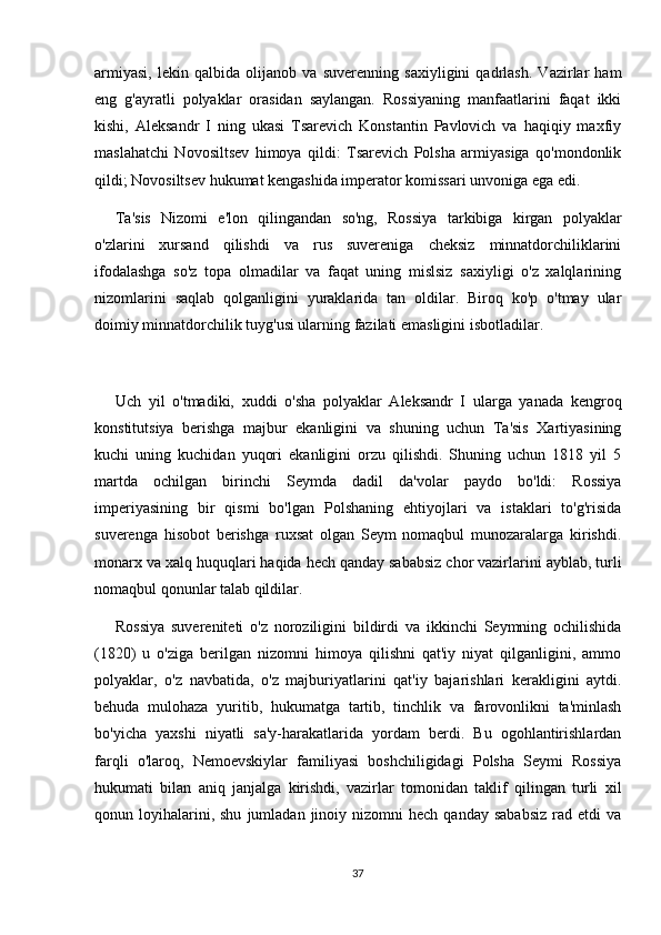 armiyasi,   lekin   qalbida   olijanob   va   suverenning   saxiyligini   qadrlash.   Vazirlar   ham
eng   g'ayratli   polyaklar   orasidan   saylangan.   Rossiyaning   manfaatlarini   faqat   ikki
kishi,   Aleksandr   I   ning   ukasi   Tsarevich   Konstantin   Pavlovich   va   haqiqiy   maxfiy
maslahatchi   Novosiltsev   himoya   qildi:   Tsarevich   Polsha   armiyasiga   qo'mondonlik
qildi; Novosiltsev hukumat kengashida imperator komissari unvoniga ega edi.
Ta'sis   Nizomi   e'lon   qilingandan   so'ng,   Rossiya   tarkibiga   kirgan   polyaklar
o'zlarini   xursand   qilishdi   va   rus   suvereniga   cheksiz   minnatdorchiliklarini
ifodalashga   so'z   topa   olmadilar   va   faqat   uning   mislsiz   saxiyligi   o'z   xalqlarining
nizomlarini   saqlab   qolganligini   yuraklarida   tan   oldilar.   Biroq   ko'p   o'tmay   ular
doimiy minnatdorchilik tuyg'usi ularning fazilati emasligini isbotladilar.
Uch   yil   o'tmadiki,   xuddi   o'sha   polyaklar   Aleksandr   I   ularga   yanada   kengroq
konstitutsiya   berishga   majbur   ekanligini   va   shuning   uchun   Ta'sis   Xartiyasining
kuchi   uning   kuchidan   yuqori   ekanligini   orzu   qilishdi.   Shuning   uchun   1818   yil   5
martda   ochilgan   birinchi   Seymda   dadil   da'volar   paydo   bo'ldi:   Rossiya
imperiyasining   bir   qismi   bo'lgan   Polshaning   ehtiyojlari   va   istaklari   to'g'risida
suverenga   hisobot   berishga   ruxsat   olgan   Seym   nomaqbul   munozaralarga   kirishdi.
monarx va xalq huquqlari haqida hech qanday sababsiz chor vazirlarini ayblab, turli
nomaqbul qonunlar talab qildilar.
Rossiya   suvereniteti   o'z   noroziligini   bildirdi   va   ikkinchi   Seymning   ochilishida
(1820)   u   o'ziga   berilgan   nizomni   himoya   qilishni   qat'iy   niyat   qilganligini,   ammo
polyaklar,   o'z   navbatida,   o'z   majburiyatlarini   qat'iy   bajarishlari   kerakligini   aytdi.
behuda   mulohaza   yuritib,   hukumatga   tartib,   tinchlik   va   farovonlikni   ta'minlash
bo'yicha   yaxshi   niyatli   sa'y-harakatlarida   yordam   berdi.   Bu   ogohlantirishlardan
farqli   o'laroq,   Nemoevskiylar   familiyasi   boshchiligidagi   Polsha   Seymi   Rossiya
hukumati   bilan   aniq   janjalga   kirishdi,   vazirlar   tomonidan   taklif   qilingan   turli   xil
qonun  loyihalarini,  shu   jumladan  jinoiy  nizomni   hech  qanday  sababsiz   rad  etdi  va
37 