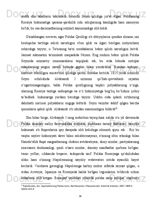 xuddi   shu   talablarni   takrorladi.   birinchi   Seym   qilishga   jur'at   etgan.   Polshaning
Rossiya   hukumatiga   qarama-qarshilik   ruhi   soliqlarning   kamligida   ham   namoyon
bo'ldi, bu esa daromadlarning sezilarli kamomadiga olib keldi.
G'azablangan suveren, agar Polsha Qirolligi o'z ehtiyojlarini qondira olmasa, uni
boshqacha   tartibga   solish   zarurligini   e'lon   qildi   va   ilgari   berilgan   imtiyozlarni
oshirishga   tayyor,   u   Ta'sisning   ba'zi   moddalarini   bekor   qilish   zarurligini   ko'rdi.
Jamoat   sukunatini   ta'minlash   maqsadida   Nizom.   Eng   muhim   bekor   qilish   Polsha
Seymida   ommaviy   munozaralarni   taqiqlash   edi,   bu   erda   behuda   notiqlar
odamlarning   ongini   zararli   behuda   gaplar   bilan   yondirdilar.   Bundan   tashqari,
matbuot erkinligini suiiste'mol qilishga qarshi choralar ko'rildi. 1825-yilda uchinchi
Seym   ochilishida   Aleksandr   I   nizomni   qo llab-quvvatlash   niyatiniʻ
o zgartirmaganligini,   balki   Polsha   qirolligining   taqdiri   polyaklarning   o ziga,	
ʻ ʻ
ularning   Rossiya   taxtiga   sadoqatiga   va   o z   hokimiyatiga   bog liq   bo lishini   ijobiy	
ʻ ʻ ʻ
ta kidladi.   hukumatga   yordam   berishga   tayyor.   Ushbu   esda   qolarli   so'zlarning	
ʼ
dahshatli   ma'nosi   polyaklarni   ongiga   keltirdi.   Seym   vazirlar   taklif   qilgan   barcha
qonunlarni qabul qildi. Aleksandr o'z ishidan mamnunligini bildirdi 21
.
Shu bilan birga, Aleksandr  I ning mehribon tayoqchasi  ostida o'n yil  davomida
Polsha   shunday   milliy   farovonlikka   erishdiki,   shubhasiz   tarixiy   faktlarsiz,   vasiylik
hukumati   o'z   fuqarolarini   qay   darajada   olib   kelishiga   ishonish   qiyin   edi.   .   Biz   bu
vaqtni   saylov   hokimiyati   davri   bilan   solishtirmaymiz,   o'zining   oltin   erkinligi   bilan
Hamdo'stlik faqat magnatlarning cheksiz avtokratiyasi, diniy nizolar, partiyalarning
murosasiz   dushmanligi,   qonli   o'zaro   nizolar,   shaxsiy   manfaatlar   qurboni   bo'lgan.
temir   yo'llar,   ichkarida   beqaror,   tashqarida   zaif.   Polsha   Rossiyaga   qo'shilishdan
oldin   ham   o'zining   Napoleonning   xayoliy   restavratori   ostida   ayanchli   hayot
kechirdi.   Varshava   gersogligi   Napoleonga   harbiy   ombor   sifatida   xizmat   qilgan,   u
erdan   Avstriya,   Ispaniya   va   Rossiyada   halok   bo'lgan   legionlarini   to'ldirish   uchun
askarlarni   olib   ketgan.   Bonapart   urushlari   yillarida   polsha   xalqi   soliqlar,   majburiy
21
 Radzilovskiy, Jon. Sayohatchining Polsha tarixi, Northempton, Massachusets: Interlink kitoblari, 2007, ISBN 1-
56656-655-X
38 