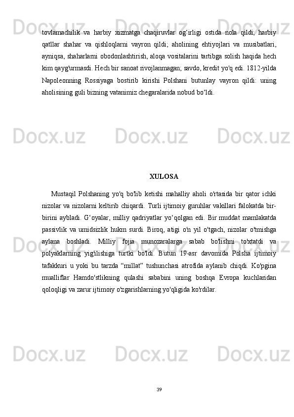 tovlamachilik   va   harbiy   xizmatga   chaqiruvlar   og‘irligi   ostida   nola   qildi;   harbiy
qatllar   shahar   va   qishloqlarni   vayron   qildi;   aholining   ehtiyojlari   va   musibatlari,
ayniqsa, shaharlarni obodonlashtirish, aloqa vositalarini tartibga solish haqida hech
kim qayg'urmasdi. Hech bir sanoat rivojlanmagan; savdo, kredit yo'q edi. 1812-yilda
Napoleonning   Rossiyaga   bostirib   kirishi   Polshani   butunlay   vayron   qildi:   uning
aholisining guli bizning vatanimiz chegaralarida nobud bo‘ldi.
XULOSA
Mustaqil   Polshaning   yo'q   bo'lib   ketishi   mahalliy   aholi   o'rtasida   bir   qator   ichki
nizolar va nizolarni keltirib chiqardi. Turli ijtimoiy guruhlar vakillari falokatda bir-
birini   aybladi.   G‘oyalar,   milliy   qadriyatlar   yo‘qolgan   edi.   Bir   muddat   mamlakatda
passivlik   va   umidsizlik   hukm   surdi.   Biroq,   atigi   o'n   yil   o'tgach,   nizolar   o'tmishga
aylana   boshladi.   Milliy   fojia   munozaralarga   sabab   bo'lishni   to'xtatdi   va
polyaklarning   yig'ilishiga   turtki   bo'ldi.   Butun   19-asr   davomida   Polsha   ijtimoiy
tafakkuri   u   yoki   bu   tarzda   “millat”   tushunchasi   atrofida   aylanib   chiqdi.   Ko'pgina
mualliflar   Hamdo'stlikning   qulashi   sababini   uning   boshqa   Evropa   kuchlaridan
qoloqligi va zarur ijtimoiy o'zgarishlarning yo'qligida ko'rdilar.
39