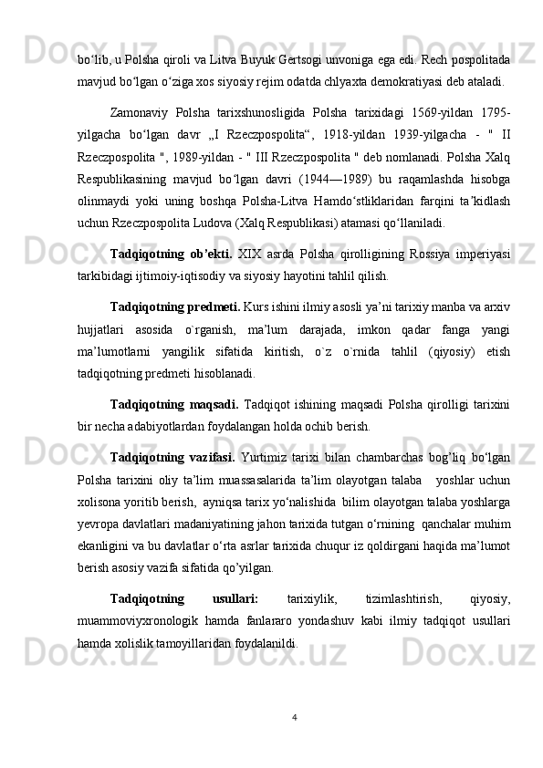 bo lib, u Polsha qiroli va Litva Buyuk Gertsogi unvoniga ega edi. Rech pospolitadaʻ
mavjud bo lgan o ziga xos siyosiy rejim odatda chlyaxta demokratiyasi deb ataladi.	
ʻ ʻ
Zamonaviy   Polsha   tarixshunosligida   Polsha   tarixidagi   1569-yildan   1795-
yilgacha   bo lgan   davr   „I   Rzeczpospolita“,   1918-yildan   1939-yilgacha   -   "   II	
ʻ
Rzeczpospolita ", 1989-yildan - " III Rzeczpospolita " deb nomlanadi. Polsha Xalq
Respublikasining   mavjud   bo lgan   davri   (1944—1989)   bu   raqamlashda   hisobga	
ʻ
olinmaydi   yoki   uning   boshqa   Polsha-Litva   Hamdo stliklaridan   farqini   ta kidlash	
ʻ ʼ
uchun Rzeczpospolita Ludova (Xalq Respublikasi) atamasi qo llaniladi.	
ʻ
Tadqiqotning   ob’ekti.   XIX   asrda   Polsha   qirolligining   Rossiya   imperiyasi
tarkibidagi ijtimoiy-iqtisodiy va siyosiy hayotini tahlil qilish.
Tadqiqotning predmeti.  Kurs ishini ilmiy asosli ya’ni tarixiy manba va arxiv
hujjatlari   asosida   o`rganish,   ma’lum   darajada,   imkon   qadar   fanga   yangi
ma’lumotlarni   yangilik   sifatida   kiritish,   o`z   o`rnida   tahlil   (qiyosiy)   etish
tadqiqotning predmeti hisoblanadi. 
Tadqiqotning   maqsadi.   Tadqiqot   ishining   maqsadi   Polsha   qirolligi   tarixini
bir necha adabiyotlardan foydalangan holda ochib berish.
Tadqiqotning   vazifasi.   Yurtimiz   tarixi   bilan   chambarchas   bog’liq   bo‘lgan
Polsha   tarixini   oliy   ta’lim   muassasalarida   ta’lim   olayotgan   talaba       yoshlar   uchun
xolisona yoritib berish,  ayniqsa tarix yo‘nalishida  bilim olayotgan talaba yoshlarga
yevropa davlatlari madaniyatining jahon tarixida tutgan o‘rnining  qanchalar muhim
ekanligini va bu davlatlar o‘rta asrlar tarixida chuqur iz qoldirgani haqida ma’lumot
berish asosiy vazifa sifatida qo’yilgan.
Tadqiqotning   usullari:   tarixiylik,   tizimlashtirish,   qiyosiy,
muammoviyxronologik   hamda   fanlararo   yondashuv   kabi   ilmiy   tadqiqot   usullari
hamda xolislik tamoyillaridan foydalanildi.
4 