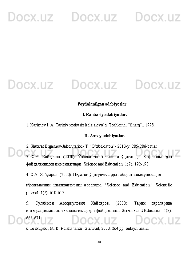 Foydalanilgan adabiyotlar
I. Rahbariy adabiyotlar.
1.  Karimov I. A. Tarixiy xotirasiz kelajak yo‘q. Toshkent., “Sharq”., 1998.
II. Asosiy adabiyotlar.
2. Shuxrat Ergashev-Jahon tarixi- T. “O’zbekiston”- 2013-y. 285-286-betlar
3.   С.А.   Хайдаров.   (2020).   Ўзбекистон   тарихини   ўқитишда   “Зафарнома”дан
фойдаланишни имкониятлари. Science and Education. 1(7). 192-198.
4. С.А. Хайдаров. (2020). Педагог-ўқитувчиларда ахборот-коммуникация  
кўникмасини   шакллантириш   асослари.   "Science   and   Education."   Scientific
journal. 1(7). 610-617.
5.   Сулаймон   Амирқулович   Ҳайдаров.   (2020).   Тарих   дарсларида
интеграциялашган технологиялардан фойдаланиш. Science and Education. 1(8).
666-671.
6. Biskupski, M. B. Polsha tarixi. Grinvud, 2000. 264 pp. onlayn nashr.
40 