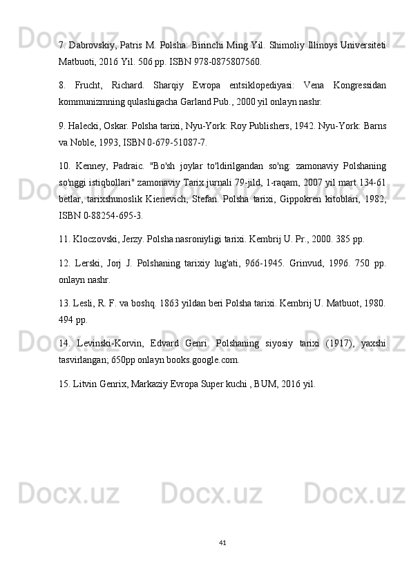 7. Dabrovskiy, Patris M. Polsha:  Birinchi  Ming Yil. Shimoliy Illinoys Universiteti
Matbuoti, 2016 Yil. 506 pp. ISBN 978-0875807560.
8.   Frucht,   Richard.   Sharqiy   Evropa   entsiklopediyasi:   Vena   Kongressidan
kommunizmning qulashigacha Garland Pub., 2000 yil onlayn nashr.
9. Halecki, Oskar. Polsha tarixi, Nyu-York: Roy Publishers, 1942. Nyu-York: Barns
va Noble, 1993, ISBN 0-679-51087-7.
10.   Kenney,   Padraic.   "Bo'sh   joylar   to'ldirilgandan   so'ng:   zamonaviy   Polshaning
so'nggi istiqbollari" zamonaviy Tarix jurnali 79-jild, 1-raqam, 2007 yil mart 134-61
betlar,   tarixshunoslik   Kienevich,   Stefan.   Polsha   tarixi,   Gippokren   kitoblari,   1982,
ISBN 0-88254-695-3.
11. Kloczovski, Jerzy. Polsha nasroniyligi tarixi. Kembrij U. Pr., 2000. 385 pp.
12.   Lerski,   Jorj   J.   Polshaning   tarixiy   lug'ati,   966-1945.   Grinvud,   1996.   750   pp.
onlayn nashr.
13. Lesli, R. F. va boshq. 1863 yildan beri Polsha tarixi. Kembrij U. Matbuot, 1980.
494 pp.
14.   Levinski-Korvin,   Edvard   Genri.   Polshaning   siyosiy   tarixi   (1917),   yaxshi
tasvirlangan; 650pp onlayn books.google.com.
15. Litvin Genrix, Markaziy Evropa Super kuchi , BUM, 2016 yil.
41