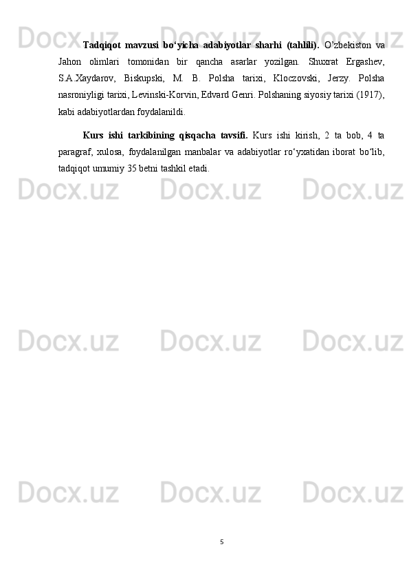 Tadqiqot   mavzusi   bo‘yicha   adabiyotlar   sharhi   (tahlili).   O’zbekiston   va
Jahon   olimlari   tomonidan   bir   qancha   asarlar   yozilgan.   Shuxrat   Ergashev,
S.A.Xaydarov,   Biskupski,   M.   B.   Polsha   tarixi,   Kloczovski,   Jerzy.   Polsha
nasroniyligi tarixi, Levinski-Korvin, Edvard Genri. Polshaning siyosiy tarixi (1917),
kabi adabiyotlardan foydalanildi.
Kurs   ishi   tarkibining   qisqacha   tavsifi.   Kurs   ishi   kirish,   2   ta   bob,   4   ta
paragraf,   xulosa,   foydalanilgan   manbalar   va   adabiyotlar   ro‘yxatidan   iborat   bo lib,ʻ
tadqiqot umumiy 35 betni tashkil etadi.
5 