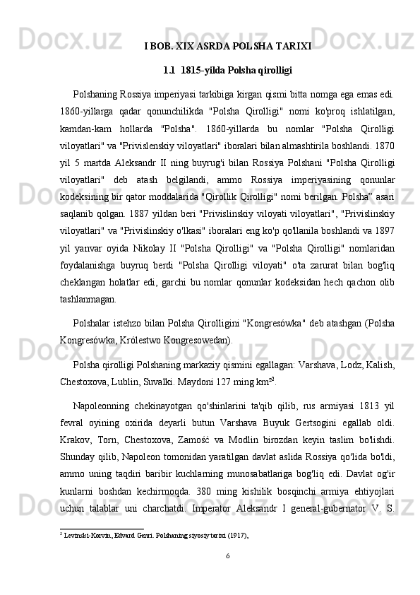 I BOB. XIX ASRDA POLSHA TARIXI
1.1   1815-yilda Polsha qirolligi
Polshaning Rossiya imperiyasi tarkibiga kirgan qismi bitta nomga ega emas edi.
1860-yillarga   qadar   qonunchilikda   "Polsha   Qirolligi"   nomi   ko'proq   ishlatilgan,
kamdan-kam   hollarda   "Polsha".   1860-yillarda   bu   nomlar   "Polsha   Qirolligi
viloyatlari" va "Privislenskiy viloyatlari" iboralari bilan almashtirila boshlandi. 1870
yil   5   martda   Aleksandr   II   ning   buyrug'i   bilan   Rossiya   Polshani   "Polsha   Qirolligi
viloyatlari"   deb   atash   belgilandi,   ammo   Rossiya   imperiyasining   qonunlar
kodeksining bir qator moddalarida "Qirollik Qirolligi" nomi berilgan. Polsha” asari
saqlanib qolgan.  1887 yildan  beri  "Privislinskiy viloyati  viloyatlari", "Privislinskiy
viloyatlari" va "Privislinskiy o'lkasi" iboralari eng ko'p qo'llanila boshlandi va 1897
yil   yanvar   oyida   Nikolay   II   "Polsha   Qirolligi"   va   "Polsha   Qirolligi"   nomlaridan
foydalanishga   buyruq   berdi   "Polsha   Qirolligi   viloyati"   o'ta   zarurat   bilan   bog'liq
cheklangan   holatlar   edi,   garchi   bu   nomlar   qonunlar   kodeksidan   hech   qachon   olib
tashlanmagan.
Polshalar  istehzo  bilan  Polsha  Qirolligini  "Kongresówka"  deb atashgan  (Polsha
Kongresówka, Królestwo Kongresowedan).
Polsha qirolligi Polshaning markaziy qismini egallagan: Varshava, Lodz, Kalish,
Chestoxova, Lublin, Suvalki. Maydoni 127 ming km² 2
.
Napoleonning   chekinayotgan   qo'shinlarini   ta'qib   qilib,   rus   armiyasi   1813   yil
fevral   oyining   oxirida   deyarli   butun   Varshava   Buyuk   Gertsogini   egallab   oldi.
Krakov,   Torn,   Chestoxova,   Zamość   va   Modlin   birozdan   keyin   taslim   bo'lishdi.
Shunday qilib, Napoleon tomonidan yaratilgan davlat aslida Rossiya qo'lida bo'ldi,
ammo   uning   taqdiri   baribir   kuchlarning   munosabatlariga   bog'liq   edi.   Davlat   og'ir
kunlarni   boshdan   kechirmoqda.   380   ming   kishilik   bosqinchi   armiya   ehtiyojlari
uchun   talablar   uni   charchatdi.   Imperator   Aleksandr   I   general-gubernator   V.   S.
2
 Levinski-Korvin, Edvard Genri. Polshaning siyosiy tarixi (1917),
6