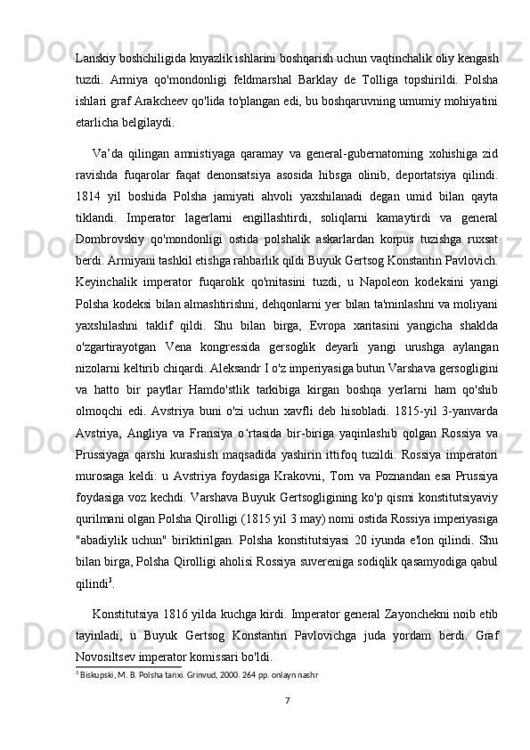 Lanskiy boshchiligida knyazlik ishlarini boshqarish uchun vaqtinchalik oliy kengash
tuzdi.   Armiya   qo'mondonligi   feldmarshal   Barklay   de   Tolliga   topshirildi.   Polsha
ishlari graf Arakcheev qo'lida to'plangan edi, bu boshqaruvning umumiy mohiyatini
etarlicha belgilaydi.
Va’da   qilingan   amnistiyaga   qaramay   va   general-gubernatorning   xohishiga   zid
ravishda   fuqarolar   faqat   denonsatsiya   asosida   hibsga   olinib,   deportatsiya   qilindi.
1814   yil   boshida   Polsha   jamiyati   ahvoli   yaxshilanadi   degan   umid   bilan   qayta
tiklandi.   Imperator   lagerlarni   engillashtirdi,   soliqlarni   kamaytirdi   va   general
Dombrovskiy   qo'mondonligi   ostida   polshalik   askarlardan   korpus   tuzishga   ruxsat
berdi. Armiyani tashkil etishga rahbarlik qildi Buyuk Gertsog Konstantin Pavlovich.
Keyinchalik   imperator   fuqarolik   qo'mitasini   tuzdi,   u   Napoleon   kodeksini   yangi
Polsha kodeksi bilan almashtirishni, dehqonlarni yer bilan ta'minlashni va moliyani
yaxshilashni   taklif   qildi.   Shu   bilan   birga,   Evropa   xaritasini   yangicha   shaklda
o'zgartirayotgan   Vena   kongressida   gersoglik   deyarli   yangi   urushga   aylangan
nizolarni keltirib chiqardi. Aleksandr I o'z imperiyasiga butun Varshava gersogligini
va   hatto   bir   paytlar   Hamdo'stlik   tarkibiga   kirgan   boshqa   yerlarni   ham   qo'shib
olmoqchi   edi.   Avstriya   buni   o'zi   uchun   xavfli   deb   hisobladi.   1815-yil   3-yanvarda
Avstriya,   Angliya   va   Fransiya   o rtasida   bir-biriga   yaqinlashib   qolgan   Rossiya   vaʻ
Prussiyaga   qarshi   kurashish   maqsadida   yashirin   ittifoq   tuzildi.   Rossiya   imperatori
murosaga   keldi:   u   Avstriya   foydasiga   Krakovni,   Torn   va   Poznandan   esa   Prussiya
foydasiga voz kechdi. Varshava Buyuk Gertsogligining ko'p qismi konstitutsiyaviy
qurilmani olgan Polsha Qirolligi (1815 yil 3 may) nomi ostida Rossiya imperiyasiga
"abadiylik   uchun"   biriktirilgan.   Polsha   konstitutsiyasi   20   iyunda   e'lon   qilindi.   Shu
bilan birga, Polsha Qirolligi aholisi Rossiya suvereniga sodiqlik qasamyodiga qabul
qilindi 3
.
Konstitutsiya 1816 yilda kuchga kirdi. Imperator general Zayonchekni noib etib
tayinladi,   u   Buyuk   Gertsog   Konstantin   Pavlovichga   juda   yordam   berdi.   Graf
Novosiltsev imperator komissari bo'ldi.
3
 Biskupski, M. B. Polsha tarixi. Grinvud, 2000. 264 pp. onlayn nashr
7