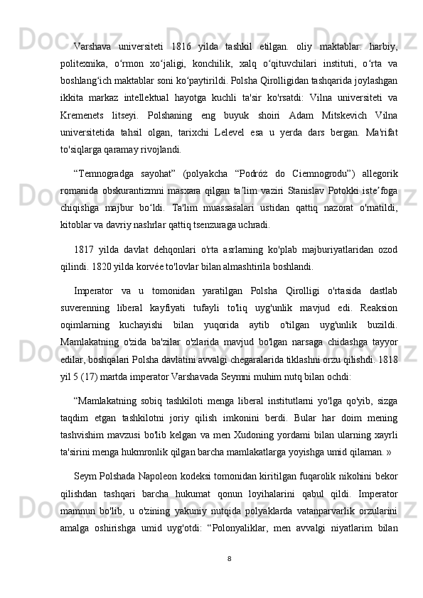 Varshava   universiteti   1816   yilda   tashkil   etilgan.   oliy   maktablar:   harbiy,
politexnika,   o rmon   xo jaligi,   konchilik,   xalq   o qituvchilari   instituti,   o rta   vaʻ ʻ ʻ ʻ
boshlang ich maktablar soni ko paytirildi. Polsha Qirolligidan tashqarida joylashgan	
ʻ ʻ
ikkita   markaz   intellektual   hayotga   kuchli   ta'sir   ko'rsatdi:   Vilna   universiteti   va
Kremenets   litseyi.   Polshaning   eng   buyuk   shoiri   Adam   Mitskevich   Vilna
universitetida   tahsil   olgan,   tarixchi   Lelevel   esa   u   yerda   dars   bergan.   Ma'rifat
to'siqlarga qaramay rivojlandi.
“Temnogradga   sayohat”   (polyakcha   “Podróż   do   Ciemnogrodu”)   allegorik
romanida   obskurantizmni   masxara   qilgan   ta lim   vaziri   Stanislav   Potokki   iste foga	
ʼ ʼ
chiqishga   majbur   bo ldi.   Ta'lim   muassasalari   ustidan   qattiq   nazorat   o'rnatildi,	
ʻ
kitoblar va davriy nashrlar qattiq tsenzuraga uchradi.
1817   yilda   davlat   dehqonlari   o'rta   asrlarning   ko'plab   majburiyatlaridan   ozod
qilindi. 1820 yilda korvée to'lovlar bilan almashtirila boshlandi.
Imperator   va   u   tomonidan   yaratilgan   Polsha   Qirolligi   o'rtasida   dastlab
suverenning   liberal   kayfiyati   tufayli   to'liq   uyg'unlik   mavjud   edi.   Reaksion
oqimlarning   kuchayishi   bilan   yuqorida   aytib   o'tilgan   uyg'unlik   buzildi.
Mamlakatning   o'zida   ba'zilar   o'zlarida   mavjud   bo'lgan   narsaga   chidashga   tayyor
edilar, boshqalari Polsha davlatini avvalgi chegaralarida tiklashni orzu qilishdi. 1818
yil 5 (17) martda imperator Varshavada Seymni muhim nutq bilan ochdi:
“Mamlakatning   sobiq   tashkiloti   menga   liberal   institutlarni   yo'lga   qo'yib,   sizga
taqdim   etgan   tashkilotni   joriy   qilish   imkonini   berdi.   Bular   har   doim   mening
tashvishim   mavzusi   bo'lib   kelgan   va   men   Xudoning   yordami   bilan   ularning   xayrli
ta'sirini menga hukmronlik qilgan barcha mamlakatlarga yoyishga umid qilaman. »
Seym Polshada Napoleon kodeksi tomonidan kiritilgan fuqarolik nikohini bekor
qilishdan   tashqari   barcha   hukumat   qonun   loyihalarini   qabul   qildi.   Imperator
mamnun   bo'lib,   u   o'zining   yakuniy   nutqida   polyaklarda   vatanparvarlik   orzularini
amalga   oshirishga   umid   uyg'otdi:   “Polonyaliklar,   men   avvalgi   niyatlarim   bilan
8