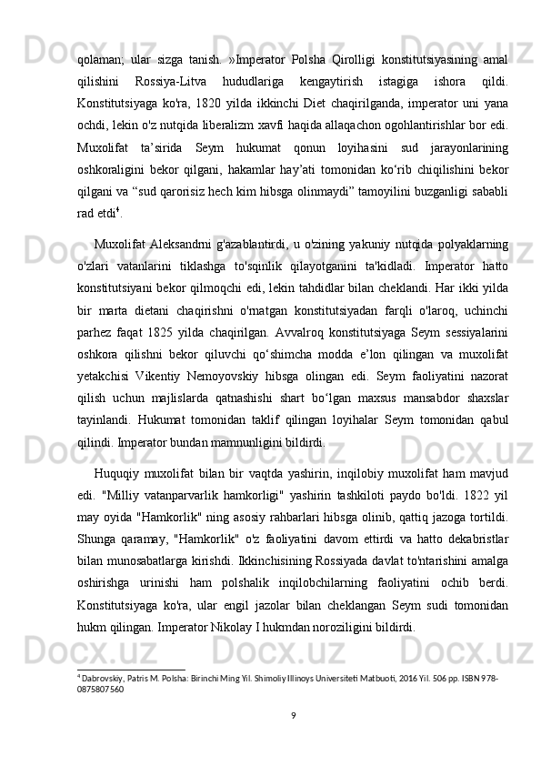 qolaman;   ular   sizga   tanish.   »Imperator   Polsha   Qirolligi   konstitutsiyasining   amal
qilishini   Rossiya-Litva   hududlariga   kengaytirish   istagiga   ishora   qildi.
Konstitutsiyaga   ko'ra,   1820   yilda   ikkinchi   Diet   chaqirilganda,   imperator   uni   yana
ochdi, lekin o'z nutqida liberalizm xavfi haqida allaqachon ogohlantirishlar bor edi.
Muxolifat   ta’sirida   Seym   hukumat   qonun   loyihasini   sud   jarayonlarining
oshkoraligini   bekor   qilgani,   hakamlar   hay’ati   tomonidan   ko‘rib   chiqilishini   bekor
qilgani va “sud qarorisiz hech kim hibsga olinmaydi” tamoyilini buzganligi sababli
rad etdi 4
.
Muxolifat   Aleksandrni   g'azablantirdi,   u   o'zining   yakuniy   nutqida   polyaklarning
o'zlari   vatanlarini   tiklashga   to'sqinlik   qilayotganini   ta'kidladi.   Imperator   hatto
konstitutsiyani  bekor qilmoqchi  edi, lekin tahdidlar  bilan cheklandi. Har ikki  yilda
bir   marta   dietani   chaqirishni   o'rnatgan   konstitutsiyadan   farqli   o'laroq,   uchinchi
parhez   faqat   1825   yilda   chaqirilgan.   Avvalroq   konstitutsiyaga   Seym   sessiyalarini
oshkora   qilishni   bekor   qiluvchi   qo‘shimcha   modda   e’lon   qilingan   va   muxolifat
yetakchisi   Vikentiy   Nemoyovskiy   hibsga   olingan   edi.   Seym   faoliyatini   nazorat
qilish   uchun   majlislarda   qatnashishi   shart   bo lgan   maxsus   mansabdor   shaxslarʻ
tayinlandi.   Hukumat   tomonidan   taklif   qilingan   loyihalar   Seym   tomonidan   qabul
qilindi. Imperator bundan mamnunligini bildirdi.
Huquqiy   muxolifat   bilan   bir   vaqtda   yashirin,   inqilobiy   muxolifat   ham   mavjud
edi.   "Milliy   vatanparvarlik   hamkorligi"   yashirin   tashkiloti   paydo   bo'ldi.   1822   yil
may  oyida  "Hamkorlik"  ning  asosiy   rahbarlari   hibsga   olinib,  qattiq  jazoga   tortildi.
Shunga   qaramay,   "Hamkorlik"   o'z   faoliyatini   davom   ettirdi   va   hatto   dekabristlar
bilan munosabatlarga kirishdi. Ikkinchisining Rossiyada davlat to'ntarishini amalga
oshirishga   urinishi   ham   polshalik   inqilobchilarning   faoliyatini   ochib   berdi.
Konstitutsiyaga   ko'ra,   ular   engil   jazolar   bilan   cheklangan   Seym   sudi   tomonidan
hukm qilingan. Imperator Nikolay I hukmdan noroziligini bildirdi.
4
 Dabrovskiy, Patris M. Polsha: Birinchi Ming Yil. Shimoliy Illinoys Universiteti Matbuoti, 2016 Yil. 506 pp. ISBN 978-
0875807560
9