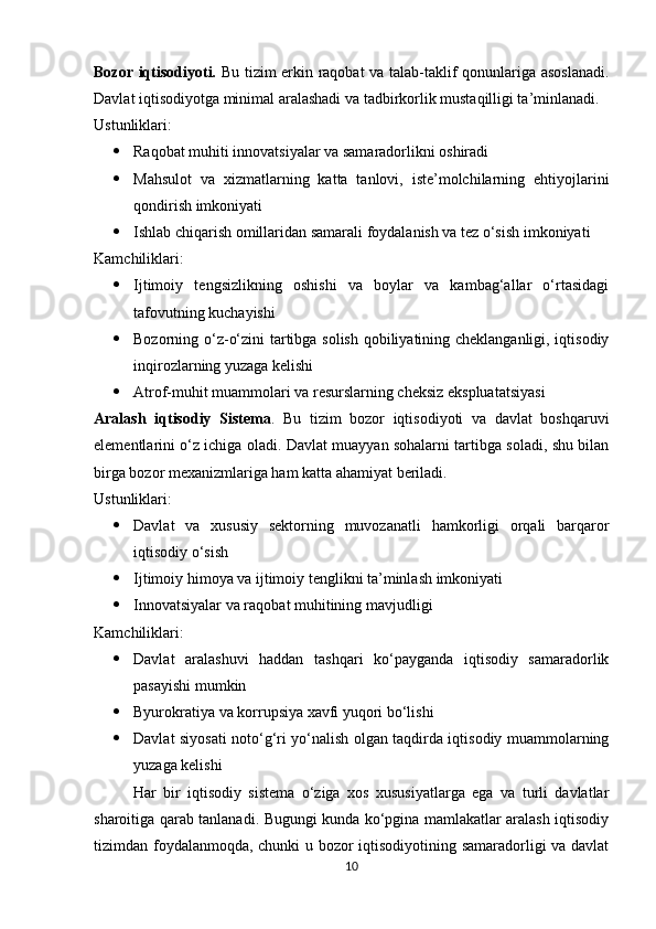 Bozor iqtisodiyoti.   Bu tizim erkin raqobat  va talab-taklif qonunlariga asoslanadi.
Davlat iqtisodiyotga minimal aralashadi va tadbirkorlik mustaqilligi ta’minlanadi.
Ustunliklari:
 Raqobat muhiti innovatsiyalar va samaradorlikni oshiradi
 Mahsulot   va   xizmatlarning   katta   tanlovi,   iste’molchilarning   ehtiyojlarini
qondirish imkoniyati
 Ishlab chiqarish omillaridan samarali foydalanish va tez o‘sish imkoniyati
Kamchiliklari:
 Ijtimoiy   tengsizlikning   oshishi   va   boylar   va   kambag‘allar   o‘rtasidagi
tafovutning kuchayishi
 Bozorning o‘z-o‘zini tartibga solish qobiliyatining cheklanganligi, iqtisodiy
inqirozlarning yuzaga kelishi
 Atrof-muhit muammolari va resurslarning cheksiz ekspluatatsiyasi
Aralash   iqtisodiy   Sistema .   Bu   tizim   bozor   iqtisodiyoti   va   davlat   boshqaruvi
elementlarini o‘z ichiga oladi. Davlat muayyan sohalarni tartibga soladi, shu bilan
birga bozor mexanizmlariga ham katta ahamiyat beriladi.
Ustunliklari:
 Davlat   va   xususiy   sektorning   muvozanatli   hamkorligi   orqali   barqaror
iqtisodiy o‘sish
 Ijtimoiy himoya va ijtimoiy tenglikni ta’minlash imkoniyati
 Innovatsiyalar va raqobat muhitining mavjudligi
Kamchiliklari:
 Davlat   aralashuvi   haddan   tashqari   ko‘payganda   iqtisodiy   samaradorlik
pasayishi mumkin
 Byurokratiya va korrupsiya xavfi yuqori bo‘lishi
 Davlat siyosati noto‘g‘ri yo‘nalish olgan taqdirda iqtisodiy muammolarning
yuzaga kelishi
Har   bir   iqtisodiy   sistema   o‘ziga   xos   xususiyatlarga   ega   va   turli   davlatlar
sharoitiga qarab tanlanadi. Bugungi kunda ko‘pgina mamlakatlar aralash iqtisodiy
tizimdan foydalanmoqda, chunki u bozor iqtisodiyotining samaradorligi va davlat
10 