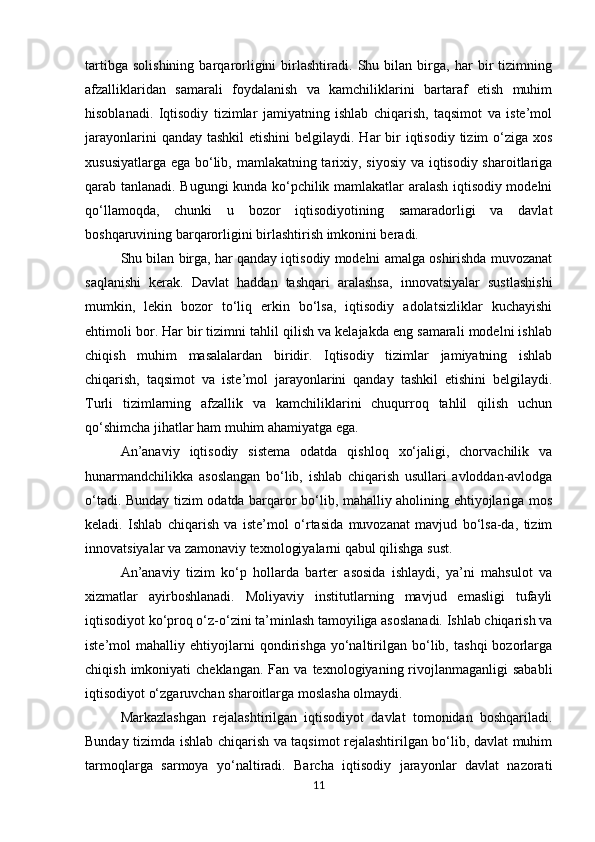 tartibga   solishining   barqarorligini   birlashtiradi.   Shu   bilan   birga,   har   bir   tizimning
afzalliklaridan   samarali   foydalanish   va   kamchiliklarini   bartaraf   etish   muhim
hisoblanadi.   Iqtisodiy   tizimlar   jamiyatning   ishlab   chiqarish,   taqsimot   va   iste’mol
jarayonlarini  qanday tashkil  etishini  belgilaydi. Har  bir  iqtisodiy  tizim  o‘ziga xos
xususiyatlarga ega bo‘lib, mamlakatning tarixiy, siyosiy va iqtisodiy sharoitlariga
qarab tanlanadi. Bugungi kunda ko‘pchilik mamlakatlar aralash iqtisodiy modelni
qo‘llamoqda,   chunki   u   bozor   iqtisodiyotining   samaradorligi   va   davlat
boshqaruvining barqarorligini birlashtirish imkonini beradi.
Shu bilan birga, har qanday iqtisodiy modelni amalga oshirishda muvozanat
saqlanishi   kerak.   Davlat   haddan   tashqari   aralashsa,   innovatsiyalar   sustlashishi
mumkin,   lekin   bozor   to‘liq   erkin   bo‘lsa,   iqtisodiy   adolatsizliklar   kuchayishi
ehtimoli bor. Har bir tizimni tahlil qilish va kelajakda eng samarali modelni ishlab
chiqish   muhim   masalalardan   biridir.   Iqtisodiy   tizimlar   jamiyatning   ishlab
chiqarish,   taqsimot   va   iste’mol   jarayonlarini   qanday   tashkil   etishini   belgilaydi.
Turli   tizimlarning   afzallik   va   kamchiliklarini   chuqurroq   tahlil   qilish   uchun
qo‘shimcha jihatlar ham muhim ahamiyatga ega.
An’anaviy   iqtisodiy   sistema   odatda   qishloq   xo‘jaligi,   chorvachilik   va
hunarmandchilikka   asoslangan   bo‘lib,   ishlab   chiqarish   usullari   avloddan-avlodga
o‘tadi. Bunday tizim odatda barqaror bo‘lib, mahalliy aholining ehtiyojlariga mos
keladi.   Ishlab   chiqarish   va   iste’mol   o‘rtasida   muvozanat   mavjud   bo‘lsa-da,   tizim
innovatsiyalar va zamonaviy texnologiyalarni qabul qilishga sust.
An’anaviy   tizim   ko‘p   hollarda   barter   asosida   ishlaydi,   ya’ni   mahsulot   va
xizmatlar   ayirboshlanadi.   Moliyaviy   institutlarning   mavjud   emasligi   tufayli
iqtisodiyot ko‘proq o‘z-o‘zini ta’minlash tamoyiliga asoslanadi. Ishlab chiqarish va
iste’mol   mahalliy   ehtiyojlarni   qondirishga   yo‘naltirilgan   bo‘lib,   tashqi   bozorlarga
chiqish  imkoniyati  cheklangan.   Fan  va  texnologiyaning  rivojlanmaganligi  sababli
iqtisodiyot o‘zgaruvchan sharoitlarga moslasha olmaydi.
Markazlashgan   rejalashtirilgan   iqtisodiyot   davlat   tomonidan   boshqariladi.
Bunday tizimda ishlab chiqarish va taqsimot rejalashtirilgan bo‘lib, davlat muhim
tarmoqlarga   sarmoya   yo‘naltiradi.   Barcha   iqtisodiy   jarayonlar   davlat   nazorati
11 