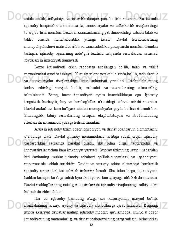 ostida   bo‘lib,   inflyatsiya   va   ishsizlik   darajasi   past   bo‘lishi   mumkin.   Bu   tizimda
iqtisodiy   barqarorlik   ta’minlansa-da,   innovatsiyalar   va   tadbirkorlik   rivojlanishiga
to‘siq bo‘lishi mumkin. Bozor mexanizmlarining yetishmovchiligi sababli talab va
taklif   orasida   nomutanosiblik   yuzaga   keladi.   Davlat   korxonalarining
monopoliyalashuvi mahsulot sifati va samaradorlikni pasaytirishi mumkin. Bundan
tashqari,   iqtisodiy   rejalarning   noto‘g‘ri   tuzilishi   natijasida   resurslardan   samarali
foydalanish imkoniyati kamayadi.
Bozor   iqtisodiyoti   erkin   raqobatga   asoslangan   bo‘lib,   talab   va   taklif
mexanizmlari asosida ishlaydi. Xususiy sektor yetakchi o‘rinda bo‘lib, tadbirkorlik
va   innovatsiyalar   rivojlanishiga   katta   imkoniyat   yaratiladi.   Iste’molchilarning
tanlov   erkinligi   mavjud   bo‘lib,   mahsulot   va   xizmatlarning   xilma-xilligi
ta’minlanadi.   Biroq,   bozor   iqtisodiyoti   ayrim   kamchiliklarga   ega.   Ijtimoiy
tengsizlik   kuchayib,   boy   va   kambag‘allar   o‘rtasidagi   tafovut   ortishi   mumkin.
Davlat aralashuvi kam bo‘lgani sababli monopoliyalar paydo bo‘lish ehtimoli bor.
Shuningdek,   tabiiy   resurslarning   ortiqcha   ekspluatatsiyasi   va   atrof-muhitning
ifloslanishi muammosi yuzaga kelishi mumkin.
Aralash iqtisodiy tizim bozor iqtisodiyoti va davlat boshqaruvi elementlarini
o‘z   ichiga   oladi.   Davlat   ijtimoiy   muammolarni   tartibga   solish   orqali   iqtisodiy
barqarorlikni   saqlashga   harakat   qiladi,   shu   bilan   birga,   tadbirkorlik   va
innovatsiyalar uchun ham imkoniyat yaratadi. Bunday tizimning ustun jihatlaridan
biri   davlatning   muhim   ijtimoiy   sohalarni   qo‘llab-quvvatlashi   va   iqtisodiyotni
muvozanatda   ushlab   turishidir.   Davlat   va   xususiy   sektor   o‘rtasidagi   hamkorlik
iqtisodiy   samaradorlikni   oshirish   imkonini   beradi.   Shu   bilan   birga,   iqtisodiyotni
haddan tashqari tartibga solish byurokratiya va korrupsiyaga olib kelishi mumkin.
Davlat mablag‘larining noto‘g‘ri taqsimlanishi iqtisodiy rivojlanishga salbiy ta’sir
ko‘rsatishi ehtimoli bor.
Har   bir   iqtisodiy   tizimning   o‘ziga   xos   xususiyatlari   mavjud   bo‘lib,
mamlakatning   tarixiy,   siyosiy   va   iqtisodiy   sharoitlariga   qarab   tanlanadi.   Bugungi
kunda   aksariyat   davlatlar   aralash   iqtisodiy   modelni   qo‘llamoqda,   chunki   u   bozor
iqtisodiyotining samaradorligi va davlat boshqaruvining barqarorligini birlashtirish
12 