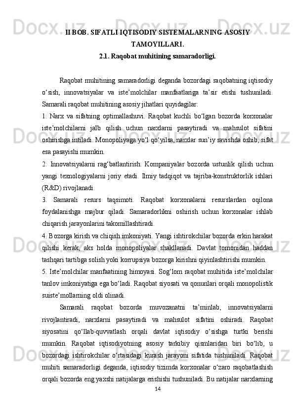 II BOB. SIFATLI IQTISODIY SISTEMALARNING ASOSIY
TAMOYILLARI.
2.1. Raqobat muhitining samaradorligi.
Raqobat muhitining samaradorligi deganda bozordagi raqobatning iqtisodiy
o‘sish,   innovatsiyalar   va   iste’molchilar   manfaatlariga   ta’sir   etishi   tushuniladi.
Samarali raqobat muhitining asosiy jihatlari quyidagilar:
1.   Narx   va   sifatning   optimallashuvi.   Raqobat   kuchli   bo‘lgan   bozorda   korxonalar
iste’molchilarni   jalb   qilish   uchun   narxlarni   pasaytiradi   va   mahsulot   sifatini
oshirishga intiladi. Monopoliyaga yo‘l qo‘yilsa, narxlar sun’iy ravishda oshib, sifat
esa pasayishi mumkin.
2.   Innovatsiyalarni   rag‘batlantirish.   Kompaniyalar   bozorda   ustunlik   qilish   uchun
yangi   texnologiyalarni   joriy   etadi.   Ilmiy   tadqiqot   va   tajriba-konstruktorlik   ishlari
(R&D) rivojlanadi.
3.   Samarali   resurs   taqsimoti.   Raqobat   korxonalarni   resurslardan   oqilona
foydalanishga   majbur   qiladi.   Samaradorlikni   oshirish   uchun   korxonalar   ishlab
chiqarish jarayonlarini takomillashtiradi.
4. Bozorga kirish va chiqish imkoniyati. Yangi ishtirokchilar bozorda erkin harakat
qilishi   kerak,   aks   holda   monopoliyalar   shakllanadi.   Davlat   tomonidan   haddan
tashqari tartibga solish yoki korrupsiya bozorga kirishni qiyinlashtirishi mumkin.
5. Iste’molchilar manfaatining himoyasi. Sog‘lom raqobat muhitida iste’molchilar
tanlov imkoniyatiga ega bo‘ladi. Raqobat siyosati va qonunlari orqali monopolistik
suiste’mollarning oldi olinadi.
Samarali   raqobat   bozorda   muvozanatni   ta’minlab,   innovatsiyalarni
rivojlantiradi,   narxlarni   pasaytiradi   va   mahsulot   sifatini   oshiradi.   Raqobat
siyosatini   qo‘llab-quvvatlash   orqali   davlat   iqtisodiy   o‘sishga   turtki   berishi
mumkin.   Raqobat   iqtisodiyotning   asosiy   tarkibiy   qismlaridan   biri   bo‘lib,   u
bozordagi   ishtirokchilar   o‘rtasidagi   kurash   jarayoni   sifatida   tushuniladi.   Raqobat
muhiti   samaradorligi   deganda,   iqtisodiy   tizimda   korxonalar   o‘zaro   raqobatlashish
orqali bozorda eng yaxshi natijalarga erishishi tushuniladi. Bu natijalar narxlarning
14 