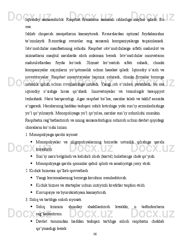 Iqtisodiy   samaradorlik.   Raqobat   firmalarni   samarali   ishlashga   majbur   qiladi.   Bu
esa:
Ishlab   chiqarish   xarajatlarini   kamaytiradi.   Resurslardan   optimal   foydalanishni
ta’minlaydi.   Bozordagi   resurslar   eng   samarali   kompaniyalarga   taqsimlanadi.
Iste’molchilar   manfaatining   oshishi.   Raqobat   iste’molchilarga   sifatli   mahsulot   va
xizmatlarni   maqbul   narxlarda   olish   imkonini   beradi.   Iste’molchilar   innovatsion
mahsulotlardan   foyda   ko‘radi.   Xizmat   ko‘rsatish   sifati   oshadi,   chunki
kompaniyalar   mijozlarni   yo‘qotmaslik   uchun   harakat   qiladi.   Iqtisodiy   o‘sish   va
investitsiyalar.   Raqobat   investitsiyalar   hajmini   oshiradi,   chunki   firmalar   bozorga
ustunlik   qilish   uchun   rivojlanishga   intiladi.   Yangi   ish   o‘rinlari   yaratiladi,   bu   esa
iqtisodiy   o‘sishga   hissa   qo‘shadi.   Innovatsiyalar   va   texnologik   taraqqiyot
tezlashadi.   Narx   barqarorligi.   Agar   raqobat   bo‘lsa,   narxlar   talab   va   taklif   asosida
o‘zgaradi. Narxlarning haddan tashqari oshib ketishiga yoki sun’iy arzonlashishiga
yo‘l qo‘yilmaydi. Monopoliyaga yo‘l qo‘yilsa, narxlar sun’iy oshirilishi mumkin.
Raqobatni rag‘batlantirish va uning samaradorligini oshirish uchun davlat quyidagi
choralarni ko‘rishi lozim:
1. Monopoliyaga qarshi siyosat
 Monopoliyalar   va   oligopoliyalarning   bozorda   ustunlik   qilishiga   qarshi
kurashish.
 Sun’iy narx belgilash va kelishib olish (kartel) holatlariga chek qo‘yish.
 Monopoliyaga qarshi qonunlar qabul qilish va amaliyotga joriy etish.
2. Kichik biznesni qo‘llab-quvvatlash
 Yangi korxonalarning bozorga kirishini osonlashtirish.
 Kichik biznes va startaplar uchun imtiyozli kreditlar taqdim etish.
 Korrupsiya va byurokratiyani kamaytirish.
3. Soliq va tartibga solish siyosati
 Soliq   tizimini   shunday   shakllantirish   kerakki,   u   tadbirkorlarni
rag‘batlantirsin.
 Davlat   tomonidan   haddan   tashqari   tartibga   solish   raqobatni   cheklab
qo‘ymasligi kerak.
16 