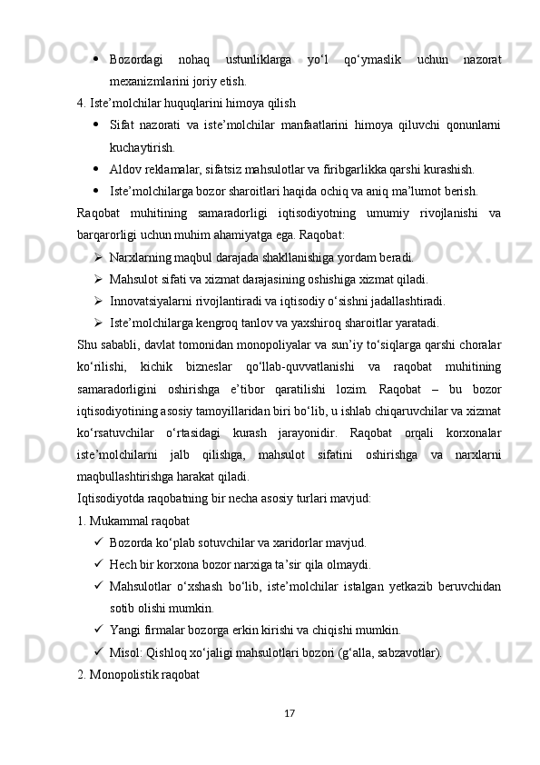  Bozordagi   nohaq   ustunliklarga   yo‘l   qo‘ymaslik   uchun   nazorat
mexanizmlarini joriy etish.
4. Iste’molchilar huquqlarini himoya qilish
 Sifat   nazorati   va   iste’molchilar   manfaatlarini   himoya   qiluvchi   qonunlarni
kuchaytirish.
 Aldov reklamalar, sifatsiz mahsulotlar va firibgarlikka qarshi kurashish.
 Iste’molchilarga bozor sharoitlari haqida ochiq va aniq ma’lumot berish.
Raqobat   muhitining   samaradorligi   iqtisodiyotning   umumiy   rivojlanishi   va
barqarorligi uchun muhim ahamiyatga ega. Raqobat:
 Narxlarning maqbul darajada shakllanishiga yordam beradi.
 Mahsulot sifati va xizmat darajasining oshishiga xizmat qiladi.
 Innovatsiyalarni rivojlantiradi va iqtisodiy o‘sishni jadallashtiradi.
 Iste’molchilarga kengroq tanlov va yaxshiroq sharoitlar yaratadi.
Shu sababli, davlat tomonidan monopoliyalar va sun’iy to‘siqlarga qarshi choralar
ko‘rilishi,   kichik   bizneslar   qo‘llab-quvvatlanishi   va   raqobat   muhitining
samaradorligini   oshirishga   e’tibor   qaratilishi   lozim.   Raqobat   –   bu   bozor
iqtisodiyotining asosiy tamoyillaridan biri bo‘lib, u ishlab chiqaruvchilar va xizmat
ko‘rsatuvchilar   o‘rtasidagi   kurash   jarayonidir.   Raqobat   orqali   korxonalar
iste’molchilarni   jalb   qilishga,   mahsulot   sifatini   oshirishga   va   narxlarni
maqbullashtirishga harakat qiladi.
Iqtisodiyotda raqobatning bir necha asosiy turlari mavjud:
1. Mukammal raqobat
 Bozorda ko‘plab sotuvchilar va xaridorlar mavjud.
 Hech bir korxona bozor narxiga ta’sir qila olmaydi.
 Mahsulotlar   o‘xshash   bo‘lib,   iste’molchilar   istalgan   yetkazib   beruvchidan
sotib olishi mumkin.
 Yangi firmalar bozorga erkin kirishi va chiqishi mumkin.
 Misol: Qishloq xo‘jaligi mahsulotlari bozori (g‘alla, sabzavotlar).
2. Monopolistik raqobat
17 