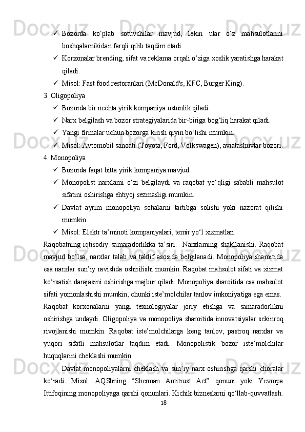  Bozorda   ko‘plab   sotuvchilar   mavjud,   lekin   ular   o‘z   mahsulotlarini
boshqalarnikidan farqli qilib taqdim etadi.
 Korxonalar brending, sifat va reklama orqali o‘ziga xoslik yaratishga harakat
qiladi.
 Misol: Fast food restoranlari (McDonald's, KFC, Burger King).
3. Oligopoliya
 Bozorda bir nechta yirik kompaniya ustunlik qiladi.
 Narx belgilash va bozor strategiyalarida bir-biriga bog‘liq harakat qiladi.
 Yangi firmalar uchun bozorga kirish qiyin bo‘lishi mumkin.
 Misol: Avtomobil sanoati (Toyota, Ford, Volkswagen), aviatashuvlar bozori.
4. Monopoliya
 Bozorda faqat bitta yirik kompaniya mavjud.
 Monopolist   narxlarni   o‘zi   belgilaydi   va   raqobat   yo‘qligi   sababli   mahsulot
sifatini oshirishga ehtiyoj sezmasligi mumkin.
 Davlat   ayrim   monopoliya   sohalarni   tartibga   solishi   yoki   nazorat   qilishi
mumkin.
 Misol: Elektr ta’minoti kompaniyalari, temir yo‘l xizmatlari.
Raqobatning   iqtisodiy   samaradorlikka   ta’siri.     Narxlarning   shakllanishi.   Raqobat
mavjud   bo‘lsa,   narxlar   talab   va   taklif   asosida   belgilanadi.   Monopoliya   sharoitida
esa narxlar sun’iy ravishda oshirilishi mumkin. Raqobat mahsulot sifati va xizmat
ko‘rsatish darajasini oshirishga majbur qiladi. Monopoliya sharoitida esa mahsulot
sifati yomonlashishi mumkin, chunki iste’molchilar tanlov imkoniyatiga ega emas.
Raqobat   korxonalarni   yangi   texnologiyalar   joriy   etishga   va   samaradorlikni
oshirishga undaydi. Oligopoliya va monopoliya sharoitida innovatsiyalar sekinroq
rivojlanishi   mumkin.   Raqobat   iste’molchilarga   keng   tanlov,   pastroq   narxlar   va
yuqori   sifatli   mahsulotlar   taqdim   etadi.   Monopolistik   bozor   iste’molchilar
huquqlarini cheklashi mumkin.
Davlat   monopoliyalarni   cheklash   va   sun’iy   narx   oshirishga   qarshi   choralar
ko‘radi.   Misol:   AQShning   “Sherman   Antitrust   Act”   qonuni   yoki   Yevropa
Ittifoqining monopoliyaga qarshi qonunlari. Kichik bizneslarni qo‘llab-quvvatlash.
18 