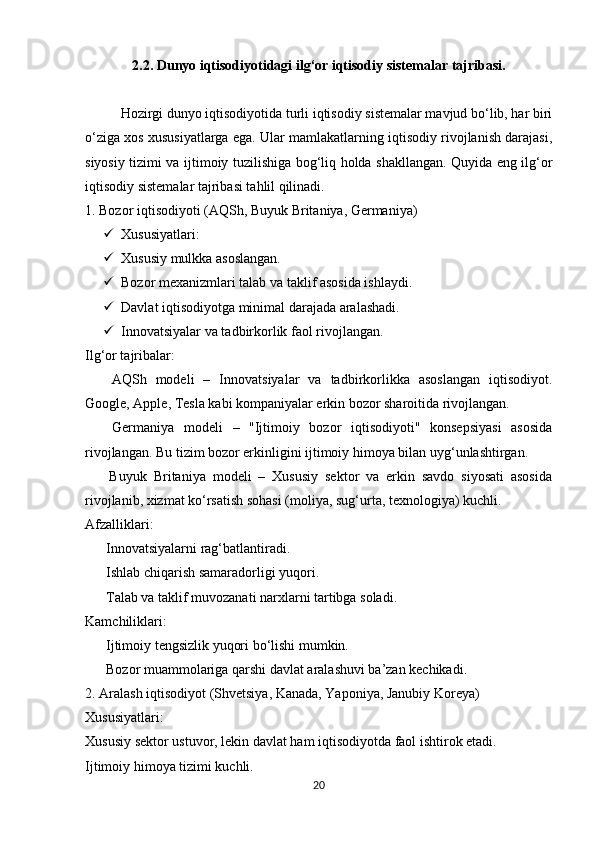 2.2. Dunyo iqtisodiyotidagi ilg‘or iqtisodiy sistemalar tajribasi.
Hozirgi dunyo iqtisodiyotida turli iqtisodiy sistemalar mavjud bo‘lib, har biri
o‘ziga xos xususiyatlarga ega. Ular mamlakatlarning iqtisodiy rivojlanish darajasi,
siyosiy tizimi va ijtimoiy tuzilishiga bog‘liq holda shakllangan. Quyida eng ilg‘or
iqtisodiy sistemalar tajribasi tahlil qilinadi.
1. Bozor iqtisodiyoti (AQSh, Buyuk Britaniya, Germaniya)
 Xususiyatlari:
 Xususiy mulkka asoslangan.
 Bozor mexanizmlari talab va taklif asosida ishlaydi.
 Davlat iqtisodiyotga minimal darajada aralashadi.
 Innovatsiyalar va tadbirkorlik faol rivojlangan.
Ilg‘or tajribalar:
  AQSh   modeli   –   Innovatsiyalar   va   tadbirkorlikka   asoslangan   iqtisodiyot.✅
Google, Apple, Tesla kabi kompaniyalar erkin bozor sharoitida rivojlangan.
  Germaniya   modeli   –   "Ijtimoiy   bozor   iqtisodiyoti"   konsepsiyasi   asosida
✅
rivojlangan. Bu tizim bozor erkinligini ijtimoiy himoya bilan uyg‘unlashtirgan.
  Buyuk   Britaniya   modeli   –   Xususiy   sektor   va   erkin   savdo   siyosati   asosida
✅
rivojlanib, xizmat ko‘rsatish sohasi (moliya, sug‘urta, texnologiya) kuchli.
Afzalliklari:
 Innovatsiyalarni rag‘batlantiradi.
✔
 Ishlab chiqarish samaradorligi yuqori.
✔
 Talab va taklif muvozanati narxlarni tartibga soladi.
✔
Kamchiliklari:
 Ijtimoiy tengsizlik yuqori bo‘lishi mumkin.
✖
 Bozor muammolariga qarshi davlat aralashuvi ba’zan kechikadi.
✖
2. Aralash iqtisodiyot (Shvetsiya, Kanada, Yaponiya, Janubiy Koreya)
Xususiyatlari:
Xususiy sektor ustuvor, lekin davlat ham iqtisodiyotda faol ishtirok etadi.
Ijtimoiy himoya tizimi kuchli.
20 