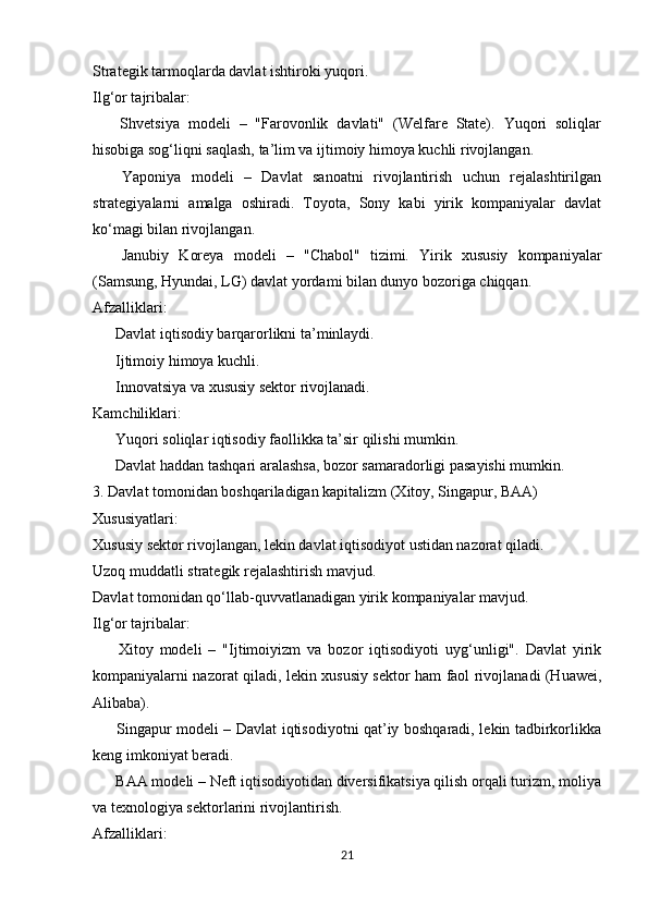 Strategik tarmoqlarda davlat ishtiroki yuqori.
Ilg‘or tajribalar:
  Shvetsiya   modeli   –   "Farovonlik   davlati"   (Welfare   State).   Yuqori   soliqlar✅
hisobiga sog‘liqni saqlash, ta’lim va ijtimoiy himoya kuchli rivojlangan.
  Yaponiya   modeli   –   Davlat   sanoatni   rivojlantirish   uchun   rejalashtirilgan
✅
strategiyalarni   amalga   oshiradi.   Toyota,   Sony   kabi   yirik   kompaniyalar   davlat
ko‘magi bilan rivojlangan.
  Janubiy   Koreya   modeli   –   "Chabol"   tizimi.   Yirik   xususiy   kompaniyalar
✅
(Samsung, Hyundai, LG) davlat yordami bilan dunyo bozoriga chiqqan.
Afzalliklari:
 Davlat iqtisodiy barqarorlikni ta’minlaydi.
✔
 Ijtimoiy himoya kuchli.
✔
 Innovatsiya va xususiy sektor rivojlanadi.
✔
Kamchiliklari:
 Yuqori soliqlar iqtisodiy faollikka ta’sir qilishi mumkin.
✖
 Davlat haddan tashqari aralashsa, bozor samaradorligi pasayishi mumkin.
✖
3. Davlat tomonidan boshqariladigan kapitalizm (Xitoy, Singapur, BAA)
Xususiyatlari:
Xususiy sektor rivojlangan, lekin davlat iqtisodiyot ustidan nazorat qiladi.
Uzoq muddatli strategik rejalashtirish mavjud.
Davlat tomonidan qo‘llab-quvvatlanadigan yirik kompaniyalar mavjud.
Ilg‘or tajribalar:
  Xitoy   modeli   –   "Ijtimoiyizm   va   bozor   iqtisodiyoti   uyg‘unligi".   Davlat   yirik
✅
kompaniyalarni nazorat qiladi, lekin xususiy sektor ham faol rivojlanadi (Huawei,
Alibaba).
 Singapur modeli – Davlat iqtisodiyotni qat’iy boshqaradi, lekin tadbirkorlikka
✅
keng imkoniyat beradi.
 BAA modeli – Neft iqtisodiyotidan diversifikatsiya qilish orqali turizm, moliya
✅
va texnologiya sektorlarini rivojlantirish.
Afzalliklari:
21 