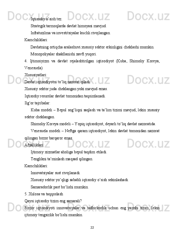  Iqtisodiy o‘sish tez.✔
 Strategik tarmoqlarda davlat himoyasi mavjud.
✔
 Infratuzilma va investitsiyalar kuchli rivojlangan.
✔
Kamchiliklari:
 Davlatning ortiqcha aralashuvi xususiy sektor erkinligini cheklashi mumkin.
✖
 Monopoliyalar shakllanishi xavfi yuqori.
✖
4.   Ijtimoiyizm   va   davlat   rejalashtirilgan   iqtisodiyot   (Kuba,   Shimoliy   Koreya,
Venesuela)
Xususiyatlari:
Davlat iqtisodiyotni to‘liq nazorat qiladi.
Xususiy sektor juda cheklangan yoki mavjud emas.
Iqtisodiy resurslar davlat tomonidan taqsimlanadi.
Ilg‘or tajribalar:
 Kuba modeli – Bepul sog‘liqni saqlash va ta’lim tizimi mavjud, lekin xususiy
✅
sektor cheklangan.
 Shimoliy Koreya modeli – Yopiq iqtisodiyot, deyarli to‘liq davlat nazoratida.
✅
 Venesuela modeli – Neftga qaram iqtisodiyot, lekin davlat tomonidan nazorat
✅
qilingan bozor barqaror emas.
Afzalliklari:
 Ijtimoiy xizmatlar aholiga bepul taqdim etiladi.
✔
 Tenglikni ta’minlash maqsad qilingan.
✔
Kamchiliklari:
 Innovatsiyalar sust rivojlanadi.
✖
 Xususiy sektor yo‘qligi sababli iqtisodiy o‘sish sekinlashadi.
✖
 Samaradorlik past bo‘lishi mumkin.
✖
5. Xulosa va taqqoslash
Qaysi iqtisodiy tizim eng samarali?
Bozor   iqtisodiyoti   innovatsiyalar   va   tadbirkorlik   uchun   eng   yaxshi   tizim,   lekin
ijtimoiy tengsizlik bo‘lishi mumkin.
22 