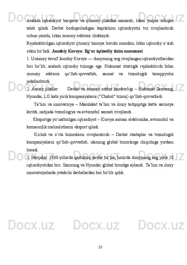 Aralash   iqtisodiyot   barqaror   va   ijtimoiy   jihatdan   samarali,   lekin   yuqori   soliqlar
talab   qiladi.   Davlat   boshqariladigan   kapitalizm   iqtisodiyotni   tez   rivojlantirish
uchun yaxshi, lekin xususiy sektorni cheklaydi.
Rejalashtirilgan iqtisodiyot ijtimoiy himoya berishi mumkin, lekin iqtisodiy o‘sish
sekin bo‘ladi.  Janubiy Koreya: Ilg‘or iqtisodiy tizim namunasi
1. Umumiy tavsif Janubiy Koreya — dunyoning eng rivojlangan iqtisodiyotlaridan
biri   bo‘lib,   aralash   iqtisodiy   tizimga   ega.   Hukumat   strategik   rejalashtirish   bilan
xususiy   sektorni   qo‘llab-quvvatlab,   sanoat   va   texnologik   taraqqiyotni
jadallashtirdi. 
2. Asosiy   jihatlar:     Davlat  va  xususiy  sektor  hamkorligi  –  Hukumat  Samsung,✅
Hyundai, LG kabi yirik kompaniyalarni ("Chabol" tizimi) qo‘llab-quvvatladi.
  Ta’lim   va   innovatsiya   –   Mamlakat   ta’lim   va   ilmiy   tadqiqotga   katta   sarmoya	
✅
kiritdi, natijada texnologiya va avtomobil sanoati rivojlandi.
 Eksportga yo‘naltirilgan iqtisodiyot – Koreya asosan elektronika, avtomobil va
✅
kemasozlik mahsulotlarini eksport qiladi.
  Kichik   va   o‘rta   bizneslarni   rivojlantirish   –   Davlat   startaplar   va   texnologik
✅
kompaniyalarni   qo‘llab-quvvatlab,   ularning   global   bozorlarga   chiqishiga   yordam
beradi.
3. Natijalar. 1960-yillarda qashshoq davlat bo‘lsa, hozirda dunyoning eng yirik 10
iqtisodiyotidan biri. Samsung va Hyundai global brendga aylandi. Ta’lim va ilmiy
innovatsiyalarda yetakchi davlatlardan biri bo‘lib qoldi.
23 