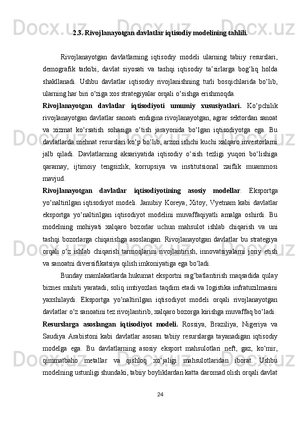 2.3. Rivojlanayotgan davlatlar iqtisodiy modelining tahlili.
Rivojlanayotgan   davlatlarning   iqtisodiy   modeli   ularning   tabiiy   resurslari,
demografik   tarkibi,   davlat   siyosati   va   tashqi   iqtisodiy   ta’sirlarga   bog‘liq   holda
shakllanadi.   Ushbu   davlatlar   iqtisodiy   rivojlanishning   turli   bosqichlarida   bo‘lib,
ularning har biri o‘ziga xos strategiyalar orqali o‘sishga erishmoqda.
Rivojlanayotgan   davlatlar   iqtisodiyoti   umumiy   xususiyatlari.   Ko‘pchilik
rivojlanayotgan davlatlar sanoati  endigina rivojlanayotgan, agrar sektordan sanoat
va   xizmat   ko‘rsatish   sohasiga   o‘tish   jarayonida   bo‘lgan   iqtisodiyotga   ega.   Bu
davlatlarda mehnat resurslari ko‘p bo‘lib, arzon ishchi kuchi xalqaro investorlarni
jalb   qiladi.   Davlatlarning   aksariyatida   iqtisodiy   o‘sish   tezligi   yuqori   bo‘lishiga
qaramay,   ijtimoiy   tengsizlik,   korrupsiya   va   institutsional   zaiflik   muammosi
mavjud.
Rivojlanayotgan   davlatlar   iqtisodiyotining   asosiy   modellar .   Eksportga
yo‘naltirilgan   iqtisodiyot   modeli.   Janubiy   Koreya,   Xitoy,   Vyetnam   kabi   davlatlar
eksportga   yo‘naltirilgan   iqtisodiyot   modelini   muvaffaqiyatli   amalga   oshirdi.   Bu
modelning   mohiyati   xalqaro   bozorlar   uchun   mahsulot   ishlab   chiqarish   va   uni
tashqi  bozorlarga  chiqarishga  asoslangan.   Rivojlanayotgan  davlatlar  bu  strategiya
orqali   o‘z   ishlab   chiqarish   tarmoqlarini   rivojlantirish,   innovatsiyalarni   joriy   etish
va sanoatni diversifikatsiya qilish imkoniyatiga ega bo‘ladi.
Bunday mamlakatlarda hukumat eksportni rag‘batlantirish maqsadida qulay
biznes muhiti yaratadi, soliq imtiyozlari taqdim etadi va logistika infratuzilmasini
yaxshilaydi.   Eksportga   yo‘naltirilgan   iqtisodiyot   modeli   orqali   rivojlanayotgan
davlatlar o‘z sanoatini tez rivojlantirib, xalqaro bozorga kirishga muvaffaq bo‘ladi.
Resurslarga   asoslangan   iqtisodiyot   modeli.   Rossiya,   Braziliya,   Nigeriya   va
Saudiya   Arabistoni   kabi   davlatlar   asosan   tabiiy   resurslarga   tayanadigan   iqtisodiy
modelga   ega.   Bu   davlatlarning   asosiy   eksport   mahsulotlari   neft,   gaz,   ko‘mir,
qimmatbaho   metallar   va   qishloq   xo‘jaligi   mahsulotlaridan   iborat.   Ushbu
modelning ustunligi shundaki, tabiiy boyliklardan katta daromad olish orqali davlat
24 