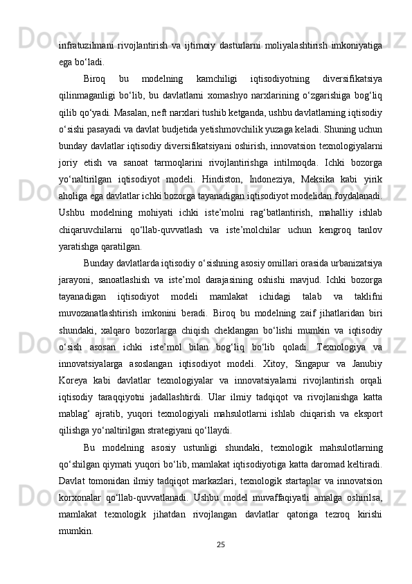 infratuzilmani   rivojlantirish   va   ijtimoiy   dasturlarni   moliyalashtirish   imkoniyatiga
ega bo‘ladi.
Biroq   bu   modelning   kamchiligi   iqtisodiyotning   diversifikatsiya
qilinmaganligi   bo‘lib,   bu   davlatlarni   xomashyo   narxlarining   o‘zgarishiga   bog‘liq
qilib qo‘yadi. Masalan, neft narxlari tushib ketganda, ushbu davlatlarning iqtisodiy
o‘sishi pasayadi va davlat budjetida yetishmovchilik yuzaga keladi. Shuning uchun
bunday davlatlar iqtisodiy diversifikatsiyani oshirish, innovatsion texnologiyalarni
joriy   etish   va   sanoat   tarmoqlarini   rivojlantirishga   intilmoqda.   Ichki   bozorga
yo‘naltirilgan   iqtisodiyot   modeli.   Hindiston,   Indoneziya,   Meksika   kabi   yirik
aholiga ega davlatlar ichki bozorga tayanadigan iqtisodiyot modelidan foydalanadi.
Ushbu   modelning   mohiyati   ichki   iste’molni   rag‘batlantirish,   mahalliy   ishlab
chiqaruvchilarni   qo‘llab-quvvatlash   va   iste’molchilar   uchun   kengroq   tanlov
yaratishga qaratilgan.
Bunday davlatlarda iqtisodiy o‘sishning asosiy omillari orasida urbanizatsiya
jarayoni,   sanoatlashish   va   iste’mol   darajasining   oshishi   mavjud.   Ichki   bozorga
tayanadigan   iqtisodiyot   modeli   mamlakat   ichidagi   talab   va   taklifni
muvozanatlashtirish   imkonini   beradi.   Biroq   bu   modelning   zaif   jihatlaridan   biri
shundaki,   xalqaro   bozorlarga   chiqish   cheklangan   bo‘lishi   mumkin   va   iqtisodiy
o‘sish   asosan   ichki   iste’mol   bilan   bog‘liq   bo‘lib   qoladi.   Texnologiya   va
innovatsiyalarga   asoslangan   iqtisodiyot   modeli.   Xitoy,   Singapur   va   Janubiy
Koreya   kabi   davlatlar   texnologiyalar   va   innovatsiyalarni   rivojlantirish   orqali
iqtisodiy   taraqqiyotni   jadallashtirdi.   Ular   ilmiy   tadqiqot   va   rivojlanishga   katta
mablag‘   ajratib,   yuqori   texnologiyali   mahsulotlarni   ishlab   chiqarish   va   eksport
qilishga yo‘naltirilgan strategiyani qo‘llaydi. 
Bu   modelning   asosiy   ustunligi   shundaki,   texnologik   mahsulotlarning
qo‘shilgan qiymati yuqori bo‘lib, mamlakat iqtisodiyotiga katta daromad keltiradi.
Davlat   tomonidan   ilmiy   tadqiqot   markazlari,   texnologik   startaplar   va   innovatsion
korxonalar   qo‘llab-quvvatlanadi.   Ushbu   model   muvaffaqiyatli   amalga   oshirilsa,
mamlakat   texnologik   jihatdan   rivojlangan   davlatlar   qatoriga   tezroq   kirishi
mumkin.
25 