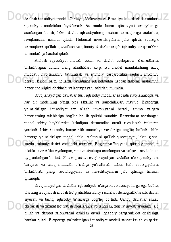 Aralash iqtisodiyot modeli. Turkiya, Malayziya va Braziliya kabi davlatlar aralash
iqtisodiyot   modelidan   foydalanadi.   Bu   model   bozor   iqtisodiyoti   tamoyillariga
asoslangan   bo‘lib,   lekin   davlat   iqtisodiyotning   muhim   tarmoqlariga   aralashib,
rivojlanishni   nazorat   qiladi.   Hukumat   investitsiyalarni   jalb   qilish,   strategik
tarmoqlarni   qo‘llab-quvvatlash   va   ijtimoiy   dasturlar   orqali   iqtisodiy   barqarorlikni
ta’minlashga harakat qiladi.
Aralash   iqtisodiyot   modeli   bozor   va   davlat   boshqaruvi   elementlarini
birlashtirgani   uchun   uning   afzalliklari   ko‘p.   Bu   model   mamlakatning   uzoq
muddatli   rivojlanishini   ta’minlash   va   ijtimoiy   barqarorlikni   saqlash   imkonini
beradi.   Biroq,   ba’zi   hollarda   davlatning   iqtisodiyotga   haddan   tashqari   aralashuvi
bozor erkinligini cheklashi va korrupsiyani oshirishi mumkin.
Rivojlanayotgan davlatlar turli iqtisodiy modellar asosida rivojlanmoqda va
har   bir   modelning   o‘ziga   xos   afzallik   va   kamchiliklari   mavjud.   Eksportga
yo‘naltirilgan   iqtisodiyot   tez   o‘sish   imkoniyatini   beradi,   ammo   xalqaro
bozorlarning   talablariga   bog‘liq   bo‘lib   qolishi   mumkin.   Resurslarga   asoslangan
model   tabiiy   boyliklardan   keladigan   daromadlar   orqali   rivojlanish   imkonini
yaratadi,   lekin   iqtisodiy   barqarorlik   xomashyo   narxlariga   bog‘liq   bo‘ladi.   Ichki
bozorga   yo‘naltirilgan   model   ichki   iste’molni   qo‘llab-quvvatlaydi,   lekin   global
savdo   imkoniyatlarini   cheklashi   mumkin.   Eng   muvaffaqiyatli   iqtisodiy   modellar
odatda diversifikatsiyalangan, innovatsiyalarga asoslangan  va xalqaro savdo bilan
uyg‘unlashgan bo‘ladi. Shuning uchun rivojlanayotgan davlatlar o‘z iqtisodiyotini
barqaror   va   uzoq   muddatli   o‘sishga   yo‘naltirish   uchun   turli   strategiyalarni
birlashtirib,   yangi   texnologiyalar   va   investitsiyalarni   jalb   qilishga   harakat
qilmoqda.
Rivojlanayotgan   davlatlar   iqtisodiyoti   o‘ziga   xos   xususiyatlarga   ega   bo‘lib,
ularning rivojlanish modeli ko‘p jihatdan tabiiy resurslar, demografik tarkib, davlat
siyosati   va   tashqi   iqtisodiy   ta’sirlarga   bog‘liq   bo‘ladi.   Ushbu   davlatlar   ishlab
chiqarish va xizmat ko‘rsatish sohalarini rivojlantirish, xorijiy investitsiyalarni jalb
qilish   va   eksport   salohiyatini   oshirish   orqali   iqtisodiy   barqarorlikka   erishishga
harakat qiladi. Eksportga yo‘naltirilgan iqtisodiyot  modeli sanoat  ishlab chiqarish
26 