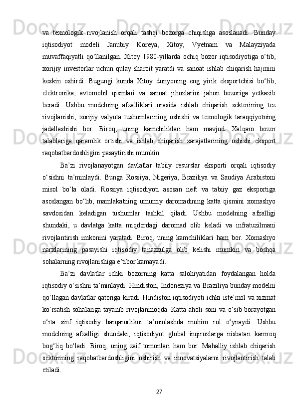 va   texnologik   rivojlanish   orqali   tashqi   bozorga   chiqishga   asoslanadi.   Bunday
iqtisodiyot   modeli   Janubiy   Koreya,   Xitoy,   Vyetnam   va   Malayziyada
muvaffaqiyatli   qo‘llanilgan.   Xitoy   1980-yillarda   ochiq   bozor   iqtisodiyotiga   o‘tib,
xorijiy   investorlar   uchun   qulay   sharoit   yaratdi   va   sanoat   ishlab   chiqarish   hajmini
keskin   oshirdi.   Bugungi   kunda   Xitoy   dunyoning   eng   yirik   eksportchisi   bo‘lib,
elektronika,   avtomobil   qismlari   va   sanoat   jihozlarini   jahon   bozoriga   yetkazib
beradi.   Ushbu   modelning   afzalliklari   orasida   ishlab   chiqarish   sektorining   tez
rivojlanishi,   xorijiy   valyuta   tushumlarining   oshishi   va   texnologik   taraqqiyotning
jadallashishi   bor.   Biroq,   uning   kamchiliklari   ham   mavjud.   Xalqaro   bozor
talablariga   qaramlik   ortishi   va   ishlab   chiqarish   xarajatlarining   oshishi   eksport
raqobatbardoshligini pasaytirishi mumkin.
Ba’zi   rivojlanayotgan   davlatlar   tabiiy   resurslar   eksporti   orqali   iqtisodiy
o‘sishni   ta’minlaydi.   Bunga   Rossiya,   Nigeriya,   Braziliya   va   Saudiya   Arabistoni
misol   bo‘la   oladi.   Rossiya   iqtisodiyoti   asosan   neft   va   tabiiy   gaz   eksportiga
asoslangan   bo‘lib,   mamlakatning   umumiy   daromadining   katta   qismini   xomashyo
savdosidan   keladigan   tushumlar   tashkil   qiladi.   Ushbu   modelning   afzalligi
shundaki,   u   davlatga   katta   miqdordagi   daromad   olib   keladi   va   infratuzilmani
rivojlantirish   imkonini   yaratadi.   Biroq,   uning   kamchiliklari   ham   bor.   Xomashyo
narxlarining   pasayishi   iqtisodiy   tanazzulga   olib   kelishi   mumkin   va   boshqa
sohalarning rivojlanishiga e’tibor kamayadi.
Ba’zi   davlatlar   ichki   bozorning   katta   salohiyatidan   foydalangan   holda
iqtisodiy o‘sishni ta’minlaydi. Hindiston, Indoneziya va Braziliya bunday modelni
qo‘llagan davlatlar qatoriga kiradi. Hindiston iqtisodiyoti ichki iste’mol va xizmat
ko‘rsatish sohalariga tayanib rivojlanmoqda. Katta aholi soni  va o‘sib borayotgan
o‘rta   sinf   iqtisodiy   barqarorlikni   ta’minlashda   muhim   rol   o‘ynaydi.   Ushbu
modelning   afzalligi   shundaki,   iqtisodiyot   global   inqirozlarga   nisbatan   kamroq
bog‘liq   bo‘ladi.   Biroq,   uning   zaif   tomonlari   ham   bor.   Mahalliy   ishlab   chiqarish
sektorining   raqobatbardoshligini   oshirish   va   innovatsiyalarni   rivojlantirish   talab
etiladi.
27 