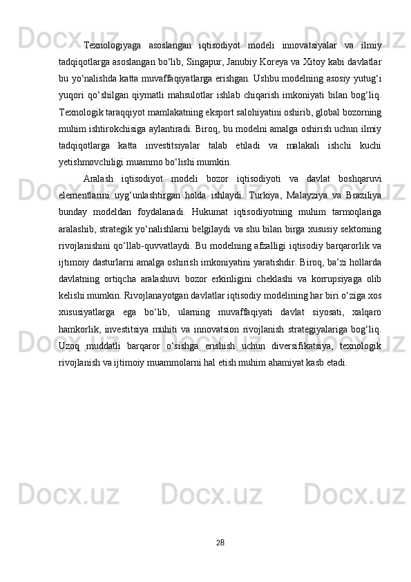 Texnologiyaga   asoslangan   iqtisodiyot   modeli   innovatsiyalar   va   ilmiy
tadqiqotlarga asoslangan bo‘lib, Singapur, Janubiy Koreya va Xitoy kabi davlatlar
bu yo‘nalishda katta muvaffaqiyatlarga erishgan. Ushbu modelning asosiy yutug‘i
yuqori   qo‘shilgan   qiymatli   mahsulotlar   ishlab   chiqarish   imkoniyati   bilan   bog‘liq.
Texnologik taraqqiyot mamlakatning eksport salohiyatini oshirib, global bozorning
muhim ishtirokchisiga aylantiradi. Biroq, bu modelni amalga oshirish uchun ilmiy
tadqiqotlarga   katta   investitsiyalar   talab   etiladi   va   malakali   ishchi   kuchi
yetishmovchiligi muammo bo‘lishi mumkin.
Aralash   iqtisodiyot   modeli   bozor   iqtisodiyoti   va   davlat   boshqaruvi
elementlarini   uyg‘unlashtirgan   holda   ishlaydi.   Turkiya,   Malayziya   va   Braziliya
bunday   modeldan   foydalanadi.   Hukumat   iqtisodiyotning   muhim   tarmoqlariga
aralashib, strategik yo‘nalishlarni belgilaydi va shu bilan birga xususiy sektorning
rivojlanishini qo‘llab-quvvatlaydi. Bu modelning afzalligi iqtisodiy barqarorlik va
ijtimoiy dasturlarni amalga oshirish imkoniyatini yaratishdir. Biroq, ba’zi hollarda
davlatning   ortiqcha   aralashuvi   bozor   erkinligini   cheklashi   va   korrupsiyaga   olib
kelishi mumkin. Rivojlanayotgan davlatlar iqtisodiy modelining har biri o‘ziga xos
xususiyatlarga   ega   bo‘lib,   ularning   muvaffaqiyati   davlat   siyosati,   xalqaro
hamkorlik,   investitsiya   muhiti   va   innovatsion   rivojlanish   strategiyalariga   bog‘liq.
Uzoq   muddatli   barqaror   o‘sishga   erishish   uchun   diversifikatsiya,   texnologik
rivojlanish va ijtimoiy muammolarni hal etish muhim ahamiyat kasb etadi.
28 