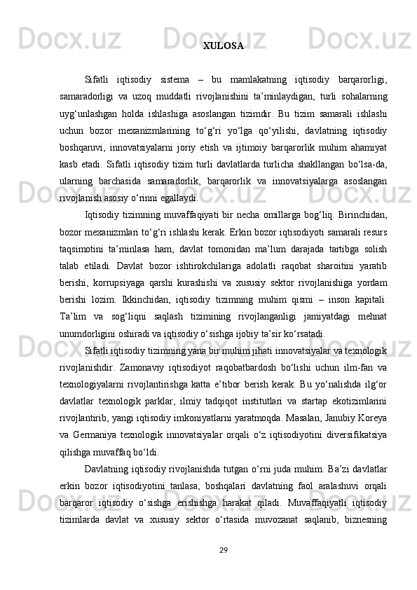 XULOSA
Sifatli   iqtisodiy   sistema   –   bu   mamlakatning   iqtisodiy   barqarorligi,
samaradorligi   va   uzoq   muddatli   rivojlanishini   ta’minlaydigan,   turli   sohalarning
uyg‘unlashgan   holda   ishlashiga   asoslangan   tizimdir.   Bu   tizim   samarali   ishlashi
uchun   bozor   mexanizmlarining   to‘g‘ri   yo‘lga   qo‘yilishi,   davlatning   iqtisodiy
boshqaruvi,   innovatsiyalarni   joriy   etish   va   ijtimoiy   barqarorlik   muhim   ahamiyat
kasb   etadi.   Sifatli   iqtisodiy   tizim   turli   davlatlarda   turlicha   shakllangan   bo‘lsa-da,
ularning   barchasida   samaradorlik,   barqarorlik   va   innovatsiyalarga   asoslangan
rivojlanish asosiy o‘rinni egallaydi.
Iqtisodiy   tizimning  muvaffaqiyati   bir  necha   omillarga  bog‘liq.  Birinchidan,
bozor mexanizmlari to‘g‘ri ishlashi kerak. Erkin bozor iqtisodiyoti samarali resurs
taqsimotini   ta’minlasa   ham,   davlat   tomonidan   ma’lum   darajada   tartibga   solish
talab   etiladi.   Davlat   bozor   ishtirokchilariga   adolatli   raqobat   sharoitini   yaratib
berishi,   korrupsiyaga   qarshi   kurashishi   va   xususiy   sektor   rivojlanishiga   yordam
berishi   lozim.   Ikkinchidan,   iqtisodiy   tizimning   muhim   qismi   –   inson   kapitali.
Ta’lim   va   sog‘liqni   saqlash   tizimining   rivojlanganligi   jamiyatdagi   mehnat
unumdorligini oshiradi va iqtisodiy o‘sishga ijobiy ta’sir ko‘rsatadi.
Sifatli iqtisodiy tizimning yana bir muhim jihati innovatsiyalar va texnologik
rivojlanishdir.   Zamonaviy   iqtisodiyot   raqobatbardosh   bo‘lishi   uchun   ilm-fan   va
texnologiyalarni   rivojlantirishga   katta   e’tibor   berish   kerak.   Bu   yo‘nalishda   ilg‘or
davlatlar   texnologik   parklar,   ilmiy   tadqiqot   institutlari   va   startap   ekotizimlarini
rivojlantirib, yangi iqtisodiy imkoniyatlarni yaratmoqda. Masalan, Janubiy Koreya
va   Germaniya   texnologik   innovatsiyalar   orqali   o‘z   iqtisodiyotini   diversifikatsiya
qilishga muvaffaq bo‘ldi.
Davlatning iqtisodiy rivojlanishda  tutgan o‘rni  juda muhim. Ba’zi  davlatlar
erkin   bozor   iqtisodiyotini   tanlasa,   boshqalari   davlatning   faol   aralashuvi   orqali
barqaror   iqtisodiy   o‘sishga   erishishga   harakat   qiladi.   Muvaffaqiyatli   iqtisodiy
tizimlarda   davlat   va   xususiy   sektor   o‘rtasida   muvozanat   saqlanib,   biznesning
29 