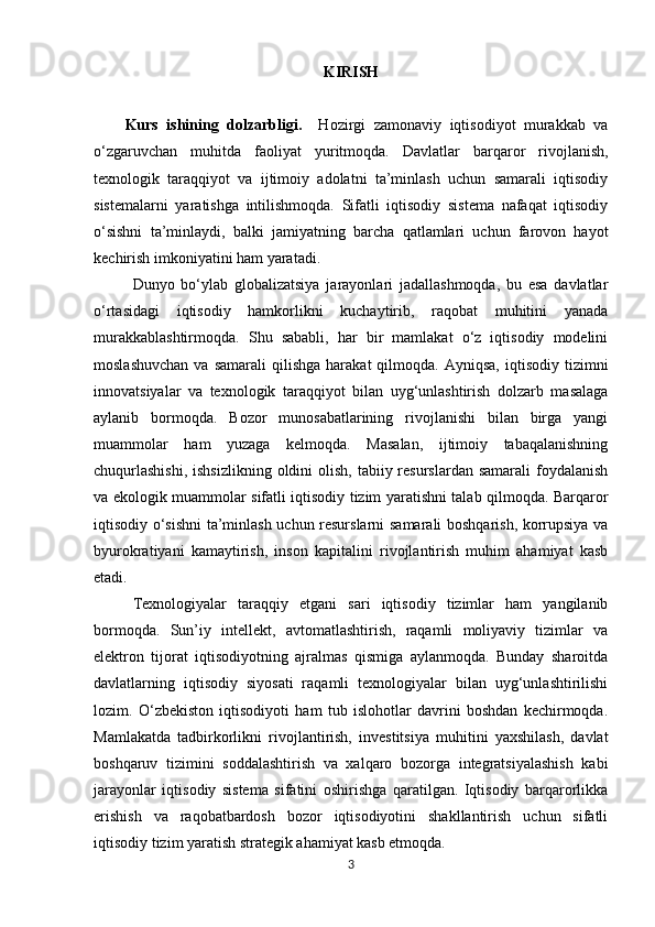 KIRISH
Kurs   ishining   dolzarbligi.     Hozirgi   zamonaviy   iqtisodiyot   murakkab   va
o‘zgaruvchan   muhitda   faoliyat   yuritmoqda.   Davlatlar   barqaror   rivojlanish,
texnologik   taraqqiyot   va   ijtimoiy   adolatni   ta’minlash   uchun   samarali   iqtisodiy
sistemalarni   yaratishga   intilishmoqda.   Sifatli   iqtisodiy   sistema   nafaqat   iqtisodiy
o‘sishni   ta’minlaydi,   balki   jamiyatning   barcha   qatlamlari   uchun   farovon   hayot
kechirish imkoniyatini ham yaratadi.
Dunyo   bo‘ylab   globalizatsiya   jarayonlari   jadallashmoqda,   bu   esa   davlatlar
o‘rtasidagi   iqtisodiy   hamkorlikni   kuchaytirib,   raqobat   muhitini   yanada
murakkablashtirmoqda.   Shu   sababli,   har   bir   mamlakat   o‘z   iqtisodiy   modelini
moslashuvchan  va  samarali   qilishga  harakat  qilmoqda.  Ayniqsa,   iqtisodiy   tizimni
innovatsiyalar   va   texnologik   taraqqiyot   bilan   uyg‘unlashtirish   dolzarb   masalaga
aylanib   bormoqda.   Bozor   munosabatlarining   rivojlanishi   bilan   birga   yangi
muammolar   ham   yuzaga   kelmoqda.   Masalan,   ijtimoiy   tabaqalanishning
chuqurlashishi,  ishsizlikning  oldini  olish, tabiiy resurslardan samarali  foydalanish
va ekologik muammolar sifatli iqtisodiy tizim yaratishni talab qilmoqda. Barqaror
iqtisodiy o‘sishni ta’minlash uchun resurslarni samarali boshqarish, korrupsiya va
byurokratiyani   kamaytirish,   inson   kapitalini   rivojlantirish   muhim   ahamiyat   kasb
etadi.
Texnologiyalar   taraqqiy   etgani   sari   iqtisodiy   tizimlar   ham   yangilanib
bormoqda.   Sun’iy   intellekt,   avtomatlashtirish,   raqamli   moliyaviy   tizimlar   va
elektron   tijorat   iqtisodiyotning   ajralmas   qismiga   aylanmoqda.   Bunday   sharoitda
davlatlarning   iqtisodiy   siyosati   raqamli   texnologiyalar   bilan   uyg‘unlashtirilishi
lozim.   O‘zbekiston   iqtisodiyoti   ham   tub   islohotlar   davrini   boshdan   kechirmoqda.
Mamlakatda   tadbirkorlikni   rivojlantirish,   investitsiya   muhitini   yaxshilash,   davlat
boshqaruv   tizimini   soddalashtirish   va   xalqaro   bozorga   integratsiyalashish   kabi
jarayonlar   iqtisodiy   sistema   sifatini   oshirishga   qaratilgan.   Iqtisodiy   barqarorlikka
erishish   va   raqobatbardosh   bozor   iqtisodiyotini   shakllantirish   uchun   sifatli
iqtisodiy tizim yaratish strategik ahamiyat kasb etmoqda.
3 