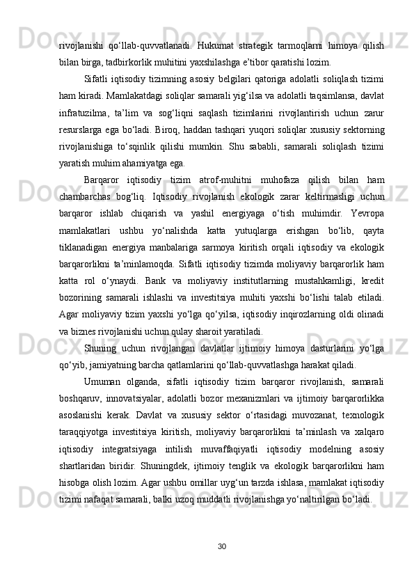 rivojlanishi   qo‘llab-quvvatlanadi.   Hukumat   strategik   tarmoqlarni   himoya   qilish
bilan birga, tadbirkorlik muhitini yaxshilashga e’tibor qaratishi lozim.
Sifatli   iqtisodiy   tizimning   asosiy   belgilari   qatoriga   adolatli   soliqlash   tizimi
ham kiradi. Mamlakatdagi soliqlar samarali yig‘ilsa va adolatli taqsimlansa, davlat
infratuzilma,   ta’lim   va   sog‘liqni   saqlash   tizimlarini   rivojlantirish   uchun   zarur
resurslarga ega bo‘ladi. Biroq, haddan tashqari  yuqori soliqlar xususiy sektorning
rivojlanishiga   to‘sqinlik   qilishi   mumkin.   Shu   sababli,   samarali   soliqlash   tizimi
yaratish muhim ahamiyatga ega.
Barqaror   iqtisodiy   tizim   atrof-muhitni   muhofaza   qilish   bilan   ham
chambarchas   bog‘liq.   Iqtisodiy   rivojlanish   ekologik   zarar   keltirmasligi   uchun
barqaror   ishlab   chiqarish   va   yashil   energiyaga   o‘tish   muhimdir.   Yevropa
mamlakatlari   ushbu   yo‘nalishda   katta   yutuqlarga   erishgan   bo‘lib,   qayta
tiklanadigan   energiya   manbalariga   sarmoya   kiritish   orqali   iqtisodiy   va   ekologik
barqarorlikni   ta’minlamoqda.   Sifatli   iqtisodiy   tizimda   moliyaviy   barqarorlik   ham
katta   rol   o‘ynaydi.   Bank   va   moliyaviy   institutlarning   mustahkamligi,   kredit
bozorining   samarali   ishlashi   va   investitsiya   muhiti   yaxshi   bo‘lishi   talab   etiladi.
Agar  moliyaviy tizim  yaxshi  yo‘lga  qo‘yilsa,  iqtisodiy  inqirozlarning oldi  olinadi
va biznes rivojlanishi uchun qulay sharoit yaratiladi.
Shuning   uchun   rivojlangan   davlatlar   ijtimoiy   himoya   dasturlarini   yo‘lga
qo‘yib, jamiyatning barcha qatlamlarini qo‘llab-quvvatlashga harakat qiladi.
Umuman   olganda,   sifatli   iqtisodiy   tizim   barqaror   rivojlanish,   samarali
boshqaruv,   innovatsiyalar,   adolatli   bozor   mexanizmlari   va   ijtimoiy   barqarorlikka
asoslanishi   kerak.   Davlat   va   xususiy   sektor   o‘rtasidagi   muvozanat,   texnologik
taraqqiyotga   investitsiya   kiritish,   moliyaviy   barqarorlikni   ta’minlash   va   xalqaro
iqtisodiy   integratsiyaga   intilish   muvaffaqiyatli   iqtisodiy   modelning   asosiy
shartlaridan   biridir.   Shuningdek,   ijtimoiy   tenglik   va   ekologik   barqarorlikni   ham
hisobga olish lozim. Agar ushbu omillar uyg‘un tarzda ishlasa, mamlakat iqtisodiy
tizimi nafaqat samarali, balki uzoq muddatli rivojlanishga yo‘naltirilgan bo‘ladi.
30 
