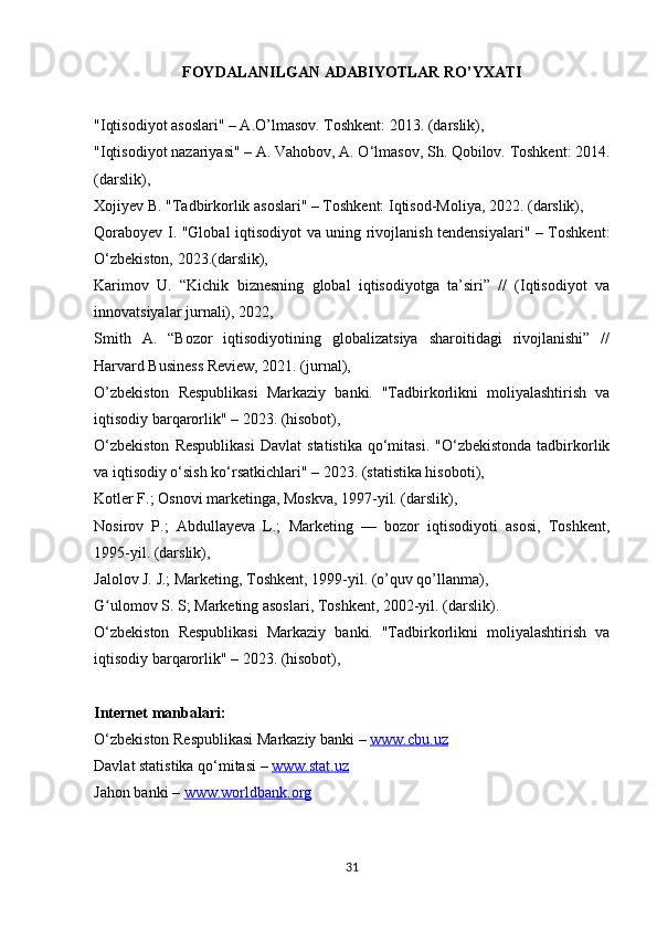 FOYDALANILGAN ADABIYOTLAR RO’YXATI
"Iqtisodiyot asoslari" – A.O’lmasov. Toshkent: 2013. (darslik), 
"Iqtisodiyot nazariyasi" – A. Vahobov, A. O‘lmasov, Sh. Qobilov. Toshkent: 2014.
(darslik), 
Xojiyev B. "Tadbirkorlik asoslari" – Toshkent: Iqtisod-Moliya, 2022. (darslik), 
Qoraboyev I. "Global iqtisodiyot va uning rivojlanish tendensiyalari" – Toshkent:
O‘zbekiston, 2023.(darslik), 
Karimov   U.   “Kichik   biznesning   global   iqtisodiyotga   ta’siri”   //   (Iqtisodiyot   va
innovatsiyalar jurnali), 2022, 
Smith   A.   “Bozor   iqtisodiyotining   globalizatsiya   sharoitidagi   rivojlanishi”   //
Harvard Business Review, 2021. (jurnal), 
O’zbekiston   Respublikasi   Markaziy   banki.   "Tadbirkorlikni   moliyalashtirish   va
iqtisodiy barqarorlik" – 2023. (hisobot), 
O‘zbekiston  Respublikasi   Davlat   statistika   qo‘mitasi.   "O‘zbekistonda  tadbirkorlik
va iqtisodiy o‘sish ko‘rsatkichlari" – 2023. (statistika hisoboti), 
Kotler F.; Osnovi marketinga, Moskva, 1997-yil. (darslik),
Nosirov   P.;   Abdullayeva   L.;   Marketing   —   bozor   iqtisodiyoti   asosi,   Toshkent,
1995-yil. (darslik),
Jalolov J. J.; Marketing, Toshkent, 1999-yil. (o’quv qo’llanma),
G ulomov S. S; Marketing asoslari, Toshkent, 2002-yil. (darslik).ʻ
O‘zbekiston   Respublikasi   Markaziy   banki.   "Tadbirkorlikni   moliyalashtirish   va
iqtisodiy barqarorlik" – 2023. (hisobot), 
Internet manbalari:
O‘zbekiston Respublikasi Markaziy banki –  www.cbu.uz  
Davlat statistika qo‘mitasi –  www.stat.uz  
Jahon banki –  www.worldbank.org
31 