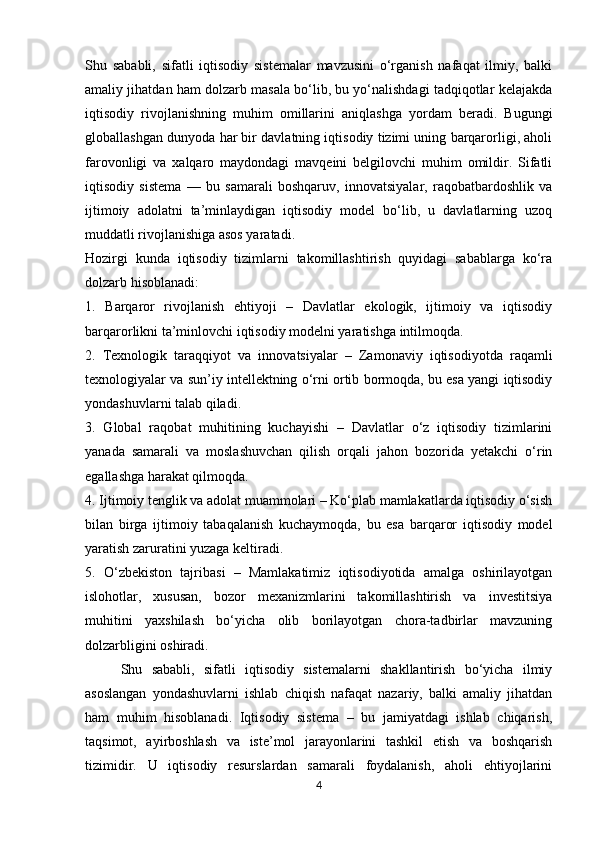Shu   sababli,   sifatli   iqtisodiy   sistemalar   mavzusini   o‘rganish   nafaqat   ilmiy,   balki
amaliy jihatdan ham dolzarb masala bo‘lib, bu yo‘nalishdagi tadqiqotlar kelajakda
iqtisodiy   rivojlanishning   muhim   omillarini   aniqlashga   yordam   beradi.   Bugungi
globallashgan dunyoda har bir davlatning iqtisodiy tizimi uning barqarorligi, aholi
farovonligi   va   xalqaro   maydondagi   mavqeini   belgilovchi   muhim   omildir.   Sifatli
iqtisodiy   sistema   —   bu   samarali   boshqaruv,   innovatsiyalar,   raqobatbardoshlik   va
ijtimoiy   adolatni   ta’minlaydigan   iqtisodiy   model   bo‘lib,   u   davlatlarning   uzoq
muddatli rivojlanishiga asos yaratadi.
Hozirgi   kunda   iqtisodiy   tizimlarni   takomillashtirish   quyidagi   sabablarga   ko‘ra
dolzarb hisoblanadi:
1.   Barqaror   rivojlanish   ehtiyoji   –   Davlatlar   ekologik,   ijtimoiy   va   iqtisodiy
barqarorlikni ta’minlovchi iqtisodiy modelni yaratishga intilmoqda.
2.   Texnologik   taraqqiyot   va   innovatsiyalar   –   Zamonaviy   iqtisodiyotda   raqamli
texnologiyalar va sun’iy intellektning o‘rni ortib bormoqda, bu esa yangi iqtisodiy
yondashuvlarni talab qiladi.
3.   Global   raqobat   muhitining   kuchayishi   –   Davlatlar   o‘z   iqtisodiy   tizimlarini
yanada   samarali   va   moslashuvchan   qilish   orqali   jahon   bozorida   yetakchi   o‘rin
egallashga harakat qilmoqda.
4. Ijtimoiy tenglik va adolat muammolari – Ko‘plab mamlakatlarda iqtisodiy o‘sish
bilan   birga   ijtimoiy   tabaqalanish   kuchaymoqda,   bu   esa   barqaror   iqtisodiy   model
yaratish zaruratini yuzaga keltiradi.
5.   O‘zbekiston   tajribasi   –   Mamlakatimiz   iqtisodiyotida   amalga   oshirilayotgan
islohotlar,   xususan,   bozor   mexanizmlarini   takomillashtirish   va   investitsiya
muhitini   yaxshilash   bo‘yicha   olib   borilayotgan   chora-tadbirlar   mavzuning
dolzarbligini oshiradi.
Shu   sababli,   sifatli   iqtisodiy   sistemalarni   shakllantirish   bo‘yicha   ilmiy
asoslangan   yondashuvlarni   ishlab   chiqish   nafaqat   nazariy,   balki   amaliy   jihatdan
ham   muhim   hisoblanadi.   Iqtisodiy   sistema   –   bu   jamiyatdagi   ishlab   chiqarish,
taqsimot,   ayirboshlash   va   iste’mol   jarayonlarini   tashkil   etish   va   boshqarish
tizimidir.   U   iqtisodiy   resurslardan   samarali   foydalanish,   aholi   ehtiyojlarini
4 