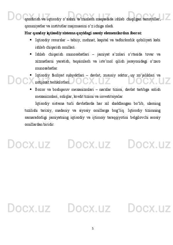 qondirish   va   iqtisodiy   o‘sishni   ta’minlash   maqsadida   ishlab   chiqilgan   tamoyillar,
qonuniyatlar va institutlar majmuasini o‘z ichiga oladi.
Har qanday iqtisodiy sistema quyidagi asosiy elementlardan iborat:
 Iqtisodiy   resurslar   –   tabiiy,   mehnat,   kapital   va   tadbirkorlik   qobiliyati   kabi
ishlab chiqarish omillari.
 Ishlab   chiqarish   munosabatlari   –   jamiyat   a’zolari   o‘rtasida   tovar   va
xizmatlarni   yaratish,   taqsimlash   va   iste’mol   qilish   jarayonidagi   o‘zaro
munosabatlar.
 Iqtisodiy   faoliyat   subyektlari   –   davlat,   xususiy   sektor,   uy   xo‘jaliklari   va
notijorat tashkilotlari.
 Bozor   va   boshqaruv   mexanizmlari   –   narxlar   tizimi,   davlat   tartibga   solish
mexanizmlari, soliqlar, kredit tizimi va investitsiyalar.
Iqtisodiy   sistema   turli   davlatlarda   har   xil   shakllangan   bo‘lib,   ularning
tuzilishi   tarixiy,   madaniy   va   siyosiy   omillarga   bog‘liq.   Iqtisodiy   tizimning
samaradorligi   jamiyatning   iqtisodiy   va   ijtimoiy   taraqqiyotini   belgilovchi   asosiy
omillardan biridir.
5 
