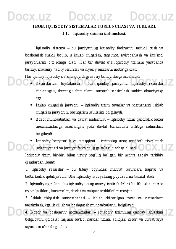I BOB.   IQTISODIY SISTEMALAR TUSHUNCHASI VA TURLARI.
1.1. Iqtisodiy sistema tushunchasi.
Iqtisodiy   sistema   –   bu   jamiyatning   iqtisodiy   faoliyatini   tashkil   etish   va
boshqarish   shakli   bo‘lib,   u   ishlab   chiqarish,   taqsimot,   ayirboshlash   va   iste’mol
jarayonlarini   o‘z   ichiga   oladi.   Har   bir   davlat   o‘z   iqtisodiy   tizimini   yaratishda
tarixiy, madaniy, tabiiy resurslar va siyosiy omillarni inobatga oladi.
Har qanday iqtisodiy sistema quyidagi asosiy tamoyillarga asoslanadi:
 Resurslardan   foydalanish   –   har   qanday   jamiyatda   iqtisodiy   resurslar
cheklangan,   shuning   uchun   ularni   samarali   taqsimlash   muhim   ahamiyatga
ega.
 Ishlab   chiqarish   jarayoni   –   iqtisodiy   tizim   tovarlar   va   xizmatlarni   ishlab
chiqarish jarayonini boshqarish usullarini belgilaydi.
 Bozor munosabatlari va davlat aralashuvi – iqtisodiy tizim qanchalik bozor
mexanizmlariga   asoslangan   yoki   davlat   tomonidan   tartibga   solinishini
belgilaydi.
 Iqtisodiy   barqarorlik   va   taraqqiyot   –   tizimning   uzoq   muddatli   rivojlanish
imkoniyatlari va jamiyat farovonligiga ta’siri hisobga olinadi.
Iqtisodiy   tizim   bir-biri   bilan   uzviy   bog‘liq   bo‘lgan   bir   nechta   asosiy   tarkibiy
qismlardan iborat:
1.   Iqtisodiy   resurslar   –   bu   tabiiy   boyliklar,   mehnat   resurslari,   kapital   va
tadbirkorlik qobiliyatidir. Ular iqtisodiy faoliyatning poydevorini tashkil etadi.
2. Iqtisodiy agentlar – bu iqtisodiyotning asosiy ishtirokchilari bo‘lib, ular orasida
uy xo‘jaliklari, korxonalar, davlat va xalqaro tashkilotlar mavjud.
3.   Ishlab   chiqarish   munosabatlari   –   ishlab   chiqarilgan   tovar   va   xizmatlarni
taqsimlash, egalik qilish va boshqarish munosabatlarini belgilaydi.
4.   Bozor   va   boshqaruv   mexanizmlari   –   iqtisodiy   tizimning   qanday   ishlashini
belgilovchi   qoidalar   majmui   bo‘lib,   narxlar   tizimi,   soliqlar,   kredit   va   investitsiya
siyosatini o‘z ichiga oladi.
6 