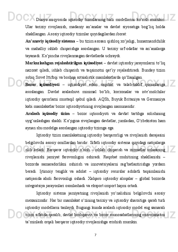 Dunyo   miqyosida   iqtisodiy   tizimlarning   turli   modellarini   ko‘rish   mumkin.
Ular   tarixiy   rivojlanish,   madaniy   an’analar   va   davlat   siyosatiga   bog‘liq   holda
shakllangan. Asosiy iqtisodiy tizimlar quyidagilardan iborat:
An’anaviy iqtisodiy sistema  – bu tizim asosan qishloq xo‘jaligi, hunarmandchilik
va   mahalliy   ishlab   chiqarishga   asoslangan.   U   tarixiy   urf-odatlar   va   an’analarga
tayanadi. Ko‘pincha rivojlanmagan davlatlarda uchraydi.
Markazlashgan rejalashtirilgan iqtisodiyot   – davlat iqtisodiy jarayonlarni to‘liq
nazorat   qiladi,   ishlab   chiqarish   va   taqsimotni   qat’iy   rejalashtiradi.   Bunday   tizim
sobiq Sovet Ittifoqi va boshqa sotsialistik mamlakatlarda qo‘llanilgan.
Bozor   iqtisodiyoti   –   iqtisodiyot   erkin   raqobat   va   talab-taklif   qonunlariga
asoslangan.   Davlat   aralashuvi   minimal   bo‘lib,   korxonalar   va   iste’molchilar
iqtisodiy  qarorlarni   mustaqil   qabul   qiladi.   AQSh,  Buyuk   Britaniya   va  Germaniya
kabi mamlakatlar bozor iqtisodiyotining rivojlangan namunasidir.
Aralash   iqtisodiy   tizim   –   bozor   iqtisodiyoti   va   davlat   tartibga   solishining
uyg‘unlashgan shakli. Ko‘pgina rivojlangan davlatlar, jumladan, O‘zbekiston ham
aynan shu modelga asoslangan iqtisodiy tizimga ega.
Iqtisodiy tizim mamlakatning iqtisodiy barqarorligi va rivojlanish darajasini
belgilovchi asosiy omillardan biridir. Sifatli iqtisodiy sistema quyidagi natijalarga
olib   keladi:   Barqaror   iqtisodiy   o‘sish   –   ishlab   chiqarish   va   xizmatlar   sohasining
rivojlanishi   jamiyat   farovonligini   oshiradi.   Raqobat   muhitining   shakllanishi   –
bozorda   samaradorlikni   oshirish   va   innovatsiyalarni   rag‘batlantirishga   yordam
beradi.   Ijtimoiy   tenglik   va   adolat   –   iqtisodiy   resurslar   adolatli   taqsimlanishi
natijasida   aholi   farovonligi   oshadi.   Xalqaro   iqtisodiy   aloqalar   –   global   bozorda
integratsiya jarayonlari osonlashadi va eksport-import hajmi ortadi.
Iqtisodiy   sistema   jamiyatning   rivojlanish   yo‘nalishini   belgilovchi   asosiy
mexanizmdir. Har bir mamlakat o‘zining tarixiy va iqtisodiy sharoitiga qarab turli
iqtisodiy modellarni tanlaydi. Bugungi kunda aralash iqtisodiy model eng samarali
tizim sifatida qaralib, davlat boshqaruvi va bozor munosabatlarining muvozanatini
ta’minlash orqali barqaror iqtisodiy rivojlanishga erishish mumkin.
7 