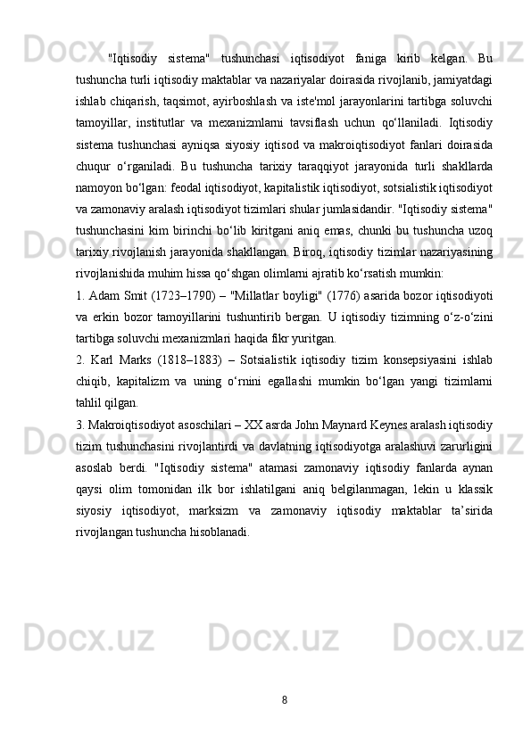 "Iqtisodiy   sistema"   tushunchasi   iqtisodiyot   faniga   kirib   kelgan.   Bu
tushuncha turli iqtisodiy maktablar va nazariyalar doirasida rivojlanib, jamiyatdagi
ishlab chiqarish, taqsimot, ayirboshlash va iste'mol  jarayonlarini tartibga soluvchi
tamoyillar,   institutlar   va   mexanizmlarni   tavsiflash   uchun   qo‘llaniladi.   Iqtisodiy
sistema   tushunchasi   ayniqsa   siyosiy   iqtisod   va   makroiqtisodiyot   fanlari   doirasida
chuqur   o‘rganiladi.   Bu   tushuncha   tarixiy   taraqqiyot   jarayonida   turli   shakllarda
namoyon bo‘lgan: feodal iqtisodiyot, kapitalistik iqtisodiyot, sotsialistik iqtisodiyot
va zamonaviy aralash iqtisodiyot tizimlari shular jumlasidandir. "Iqtisodiy sistema"
tushunchasini   kim   birinchi   bo‘lib   kiritgani   aniq   emas,   chunki   bu   tushuncha   uzoq
tarixiy rivojlanish jarayonida shakllangan. Biroq, iqtisodiy tizimlar nazariyasining
rivojlanishida muhim hissa qo‘shgan olimlarni ajratib ko‘rsatish mumkin:
1. Adam Smit (1723–1790) – "Millatlar boyligi" (1776) asarida bozor iqtisodiyoti
va   erkin   bozor   tamoyillarini   tushuntirib   bergan.   U   iqtisodiy   tizimning   o‘z-o‘zini
tartibga soluvchi mexanizmlari haqida fikr yuritgan.
2.   Karl   Marks   (1818–1883)   –   Sotsialistik   iqtisodiy   tizim   konsepsiyasini   ishlab
chiqib,   kapitalizm   va   uning   o‘rnini   egallashi   mumkin   bo‘lgan   yangi   tizimlarni
tahlil qilgan.
3. Makroiqtisodiyot asoschilari – XX asrda John Maynard Keynes aralash iqtisodiy
tizim tushunchasini  rivojlantirdi va davlatning iqtisodiyotga aralashuvi  zarurligini
asoslab   berdi.   "Iqtisodiy   sistema"   atamasi   zamonaviy   iqtisodiy   fanlarda   aynan
qaysi   olim   tomonidan   ilk   bor   ishlatilgani   aniq   belgilanmagan,   lekin   u   klassik
siyosiy   iqtisodiyot,   marksizm   va   zamonaviy   iqtisodiy   maktablar   ta’sirida
rivojlangan tushuncha hisoblanadi.
8 