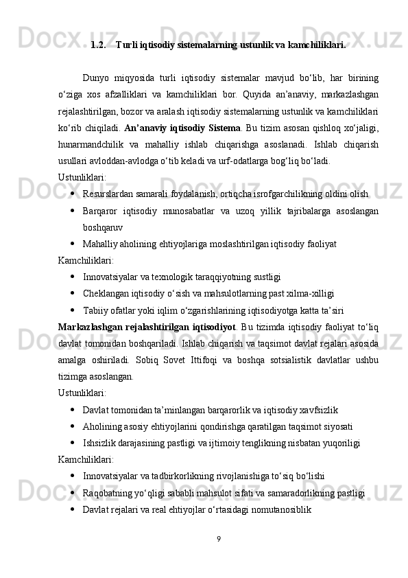 1.2. Turli iqtisodiy sistemalarning ustunlik va kamchiliklari.
Dunyo   miqyosida   turli   iqtisodiy   sistemalar   mavjud   bo‘lib,   har   birining
o‘ziga   xos   afzalliklari   va   kamchiliklari   bor.   Quyida   an’anaviy,   markazlashgan
rejalashtirilgan, bozor va aralash iqtisodiy sistemalarning ustunlik va kamchiliklari
ko‘rib chiqiladi.   An’anaviy iqtisodiy Sistema . Bu tizim asosan qishloq xo‘jaligi,
hunarmandchilik   va   mahalliy   ishlab   chiqarishga   asoslanadi.   Ishlab   chiqarish
usullari avloddan-avlodga o‘tib keladi va urf-odatlarga bog‘liq bo‘ladi.
Ustunliklari:
 Resurslardan samarali foydalanish, ortiqcha isrofgarchilikning oldini olish
 Barqaror   iqtisodiy   munosabatlar   va   uzoq   yillik   tajribalarga   asoslangan
boshqaruv
 Mahalliy aholining ehtiyojlariga moslashtirilgan iqtisodiy faoliyat
Kamchiliklari:
 Innovatsiyalar va texnologik taraqqiyotning sustligi
 Cheklangan iqtisodiy o‘sish va mahsulotlarning past xilma-xilligi
 Tabiiy ofatlar yoki iqlim o‘zgarishlarining iqtisodiyotga katta ta’siri
Markazlashgan  rejalashtirilgan  iqtisodiyot . Bu  tizimda  iqtisodiy  faoliyat   to‘liq
davlat tomonidan boshqariladi. Ishlab chiqarish va taqsimot davlat rejalari asosida
amalga   oshiriladi.   Sobiq   Sovet   Ittifoqi   va   boshqa   sotsialistik   davlatlar   ushbu
tizimga asoslangan.
Ustunliklari:
 Davlat tomonidan ta’minlangan barqarorlik va iqtisodiy xavfsizlik
 Aholining asosiy ehtiyojlarini qondirishga qaratilgan taqsimot siyosati
 Ishsizlik darajasining pastligi va ijtimoiy tenglikning nisbatan yuqoriligi
Kamchiliklari:
 Innovatsiyalar va tadbirkorlikning rivojlanishiga to‘siq bo‘lishi
 Raqobatning yo‘qligi sababli mahsulot sifati va samaradorlikning pastligi
 Davlat rejalari va real ehtiyojlar o‘rtasidagi nomutanosiblik
9 